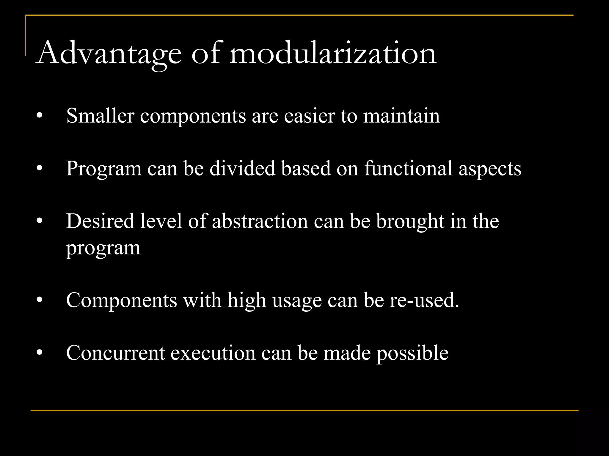 Advantage of modularization
• Smaller components are easier to maintain
• Program can be divided based on functional aspects
• Desired level of abstraction can be brought in the
program
• Components with high usage can be re-used.
• Concurrent execution can be made possible
 