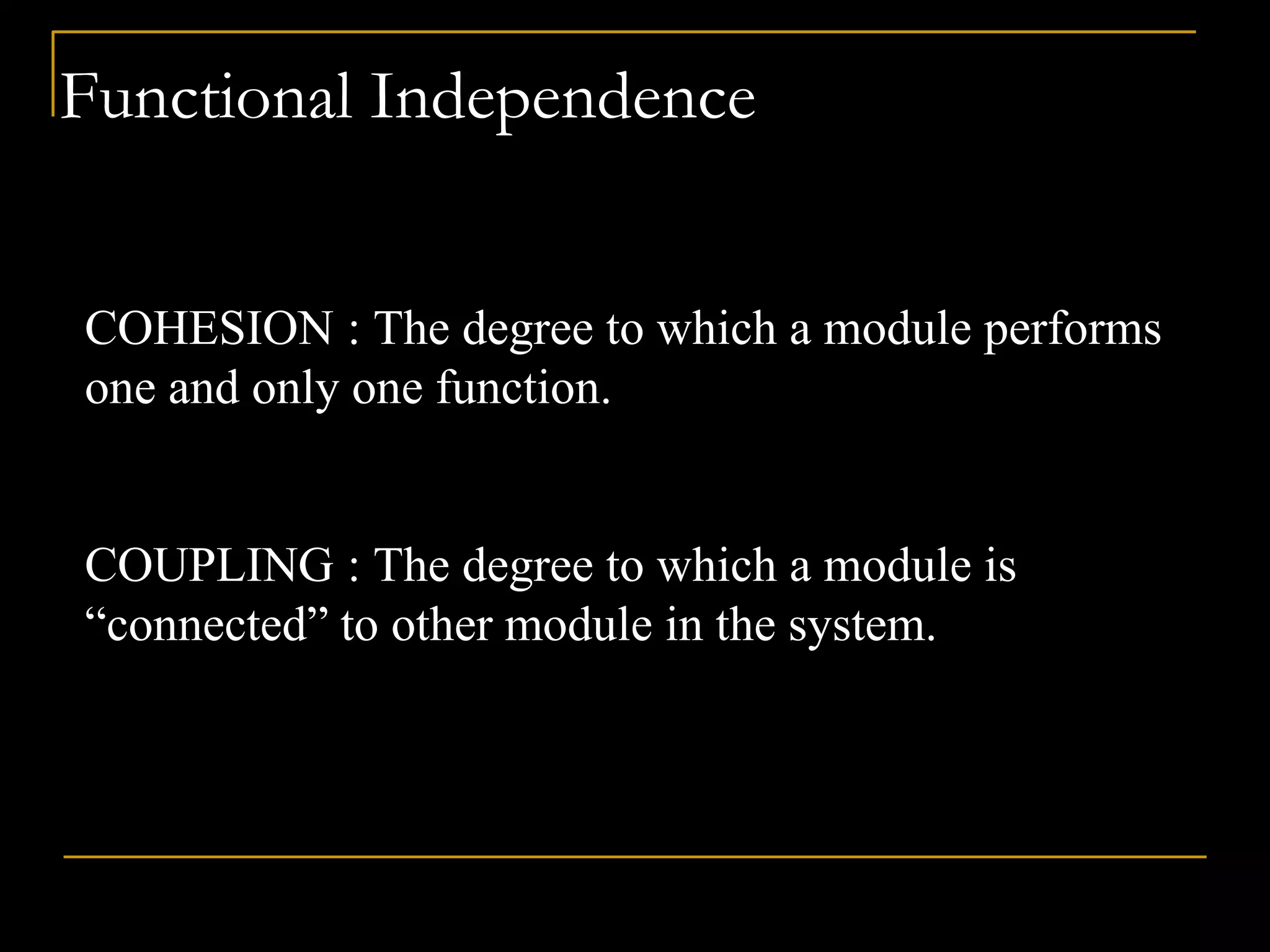 Functional Independence
COHESION : The degree to which a module performs
one and only one function.
COUPLING : The degree to which a module is
“connected” to other module in the system.
 