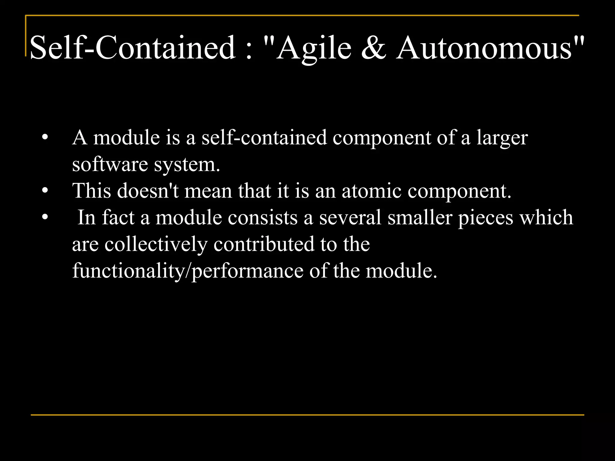 Self-Contained : "Agile & Autonomous"
• A module is a self-contained component of a larger
software system.
• This doesn't mean that it is an atomic component.
• In fact a module consists a several smaller pieces which
are collectively contributed to the
functionality/performance of the module.
 