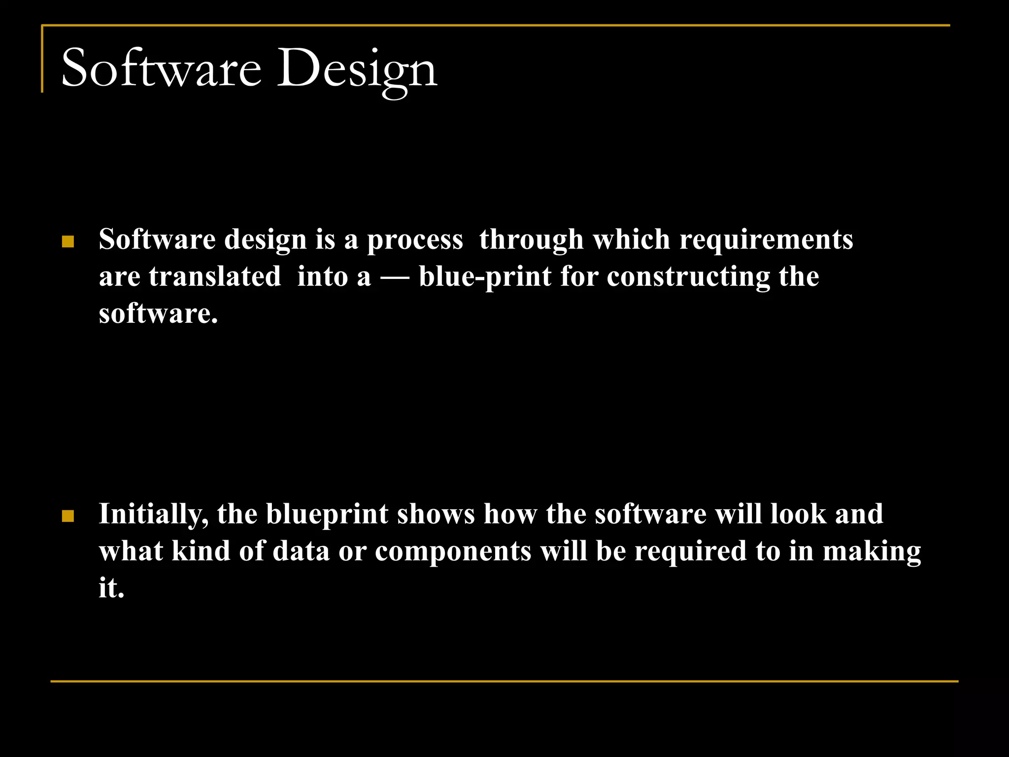 Software Design
 Software design is a process through which requirements
are translated into a ― blue-print for constructing the
software.
 Initially, the blueprint shows how the software will look and
what kind of data or components will be required to in making
it.
 