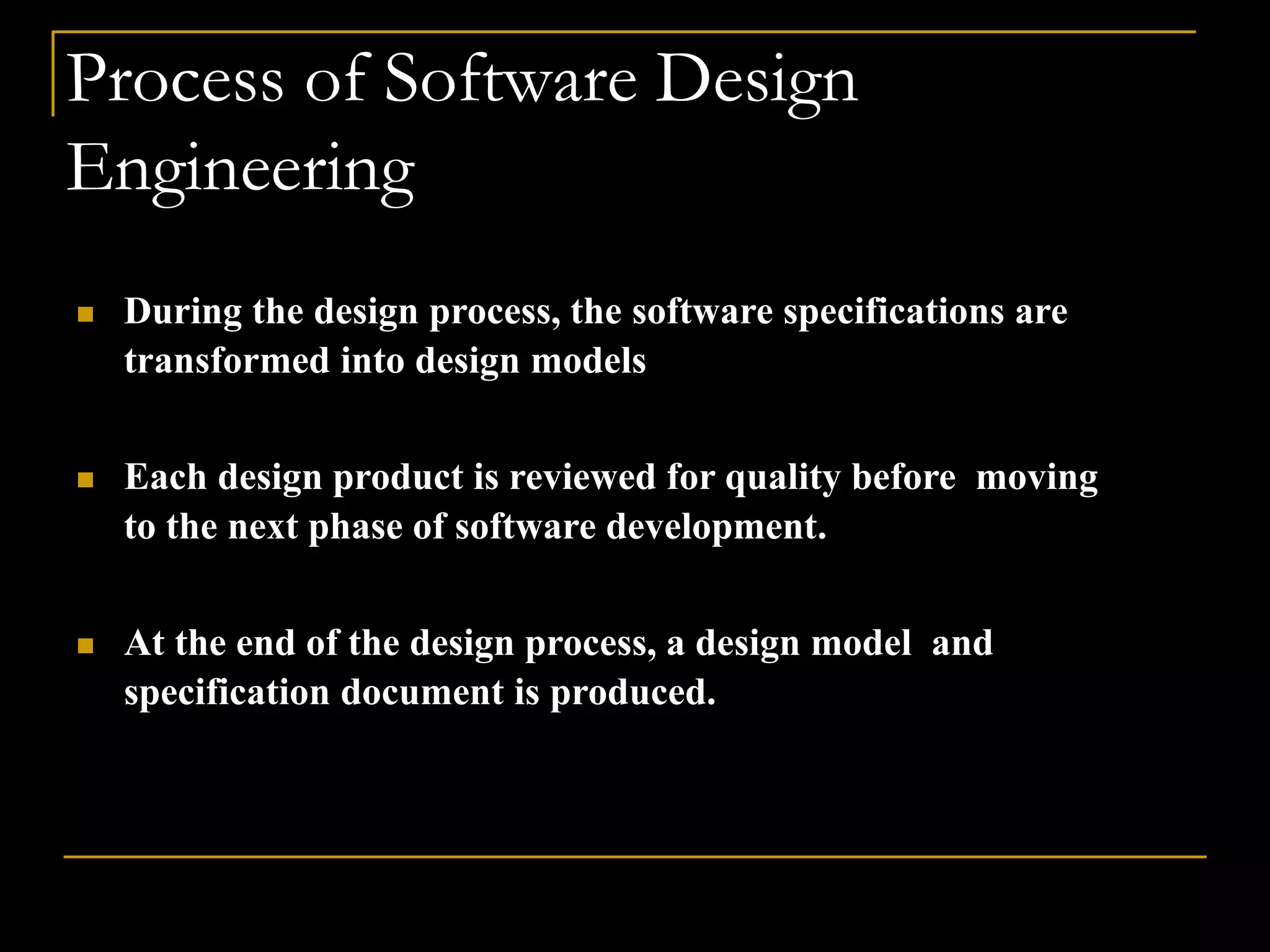 Process of Software Design
Engineering
 During the design process, the software specifications are
transformed into design models
 Each design product is reviewed for quality before moving
to the next phase of software development.
 At the end of the design process, a design model and
specification document is produced.
 