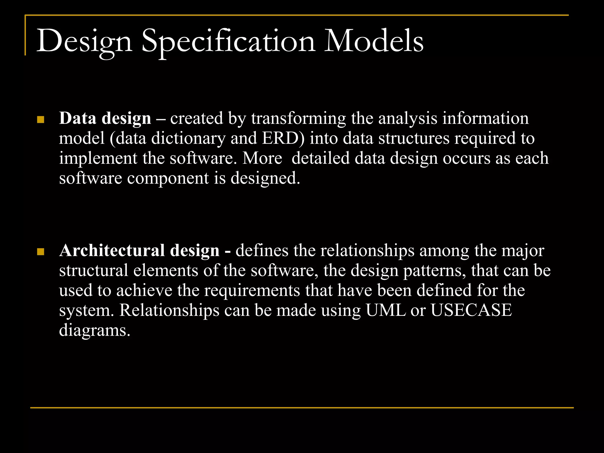 Design Specification Models
 Data design – created by transforming the analysis information
model (data dictionary and ERD) into data structures required to
implement the software. More detailed data design occurs as each
software component is designed.
 Architectural design - defines the relationships among the major
structural elements of the software, the design patterns, that can be
used to achieve the requirements that have been defined for the
system. Relationships can be made using UML or USECASE
diagrams.
 