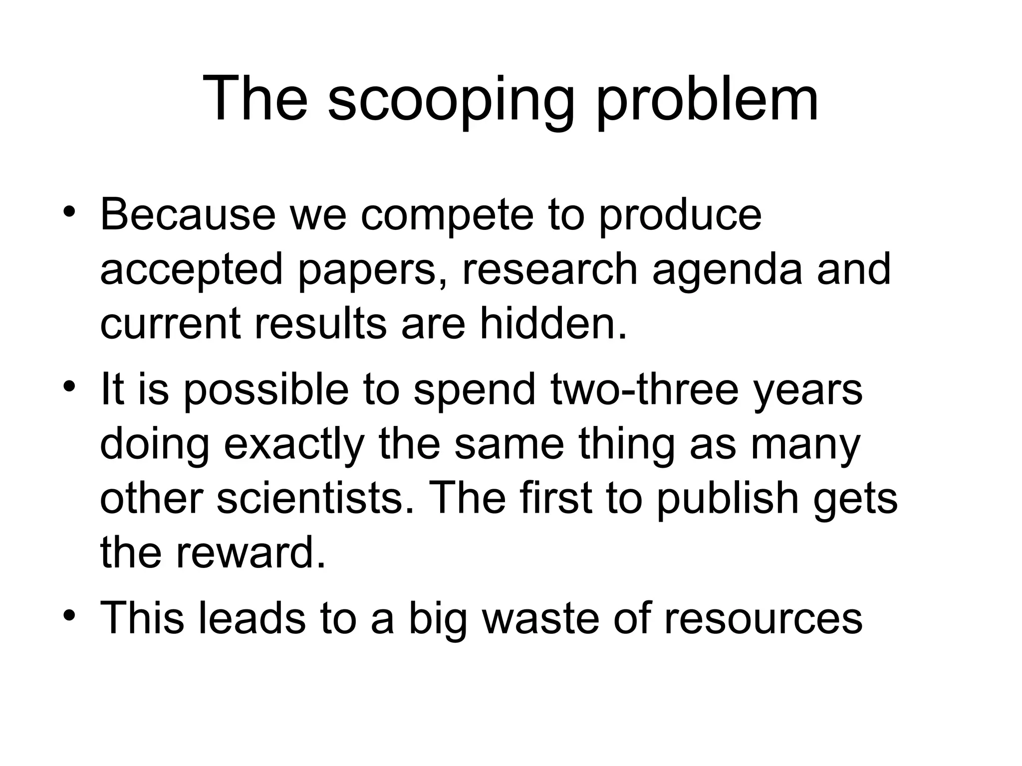The scooping problem Because we compete to produce accepted papers, research agenda and current results are hidden.  It is possible to spend two-three years doing exactly the same thing as many other scientists. The first to publish gets the reward.  This leads to a big waste of resources 