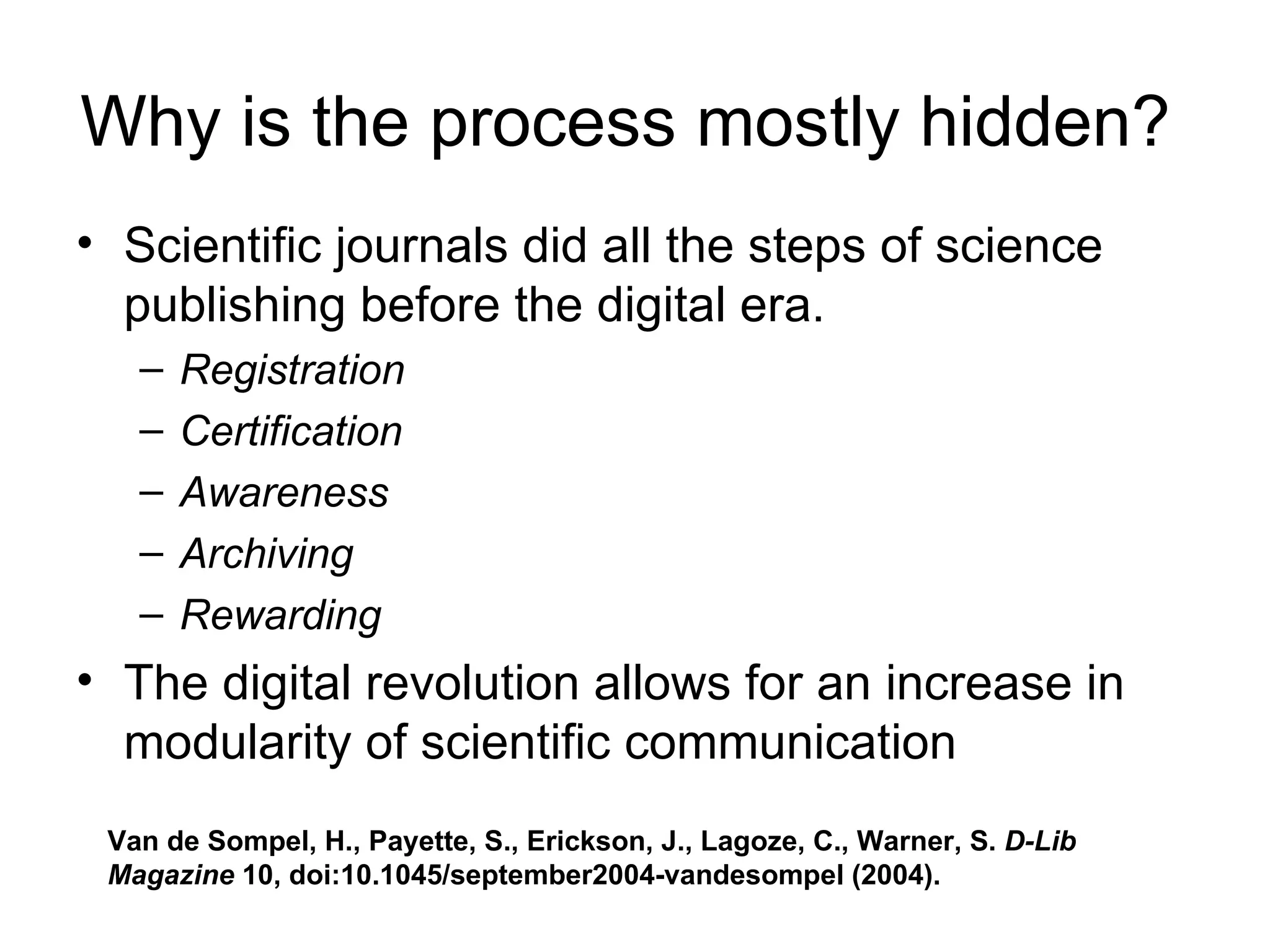 Why is the process mostly hidden?  Scientific journals did all the steps of science publishing before the digital era.  Registration   Certification Awareness Archiving   Rewarding The digital revolution allows for an increase in modularity of scientific communication Van de Sompel, H., Payette, S., Erickson, J., Lagoze, C., Warner, S.  D-Lib Magazine  10, doi:10.1045/september2004-vandesompel (2004).  