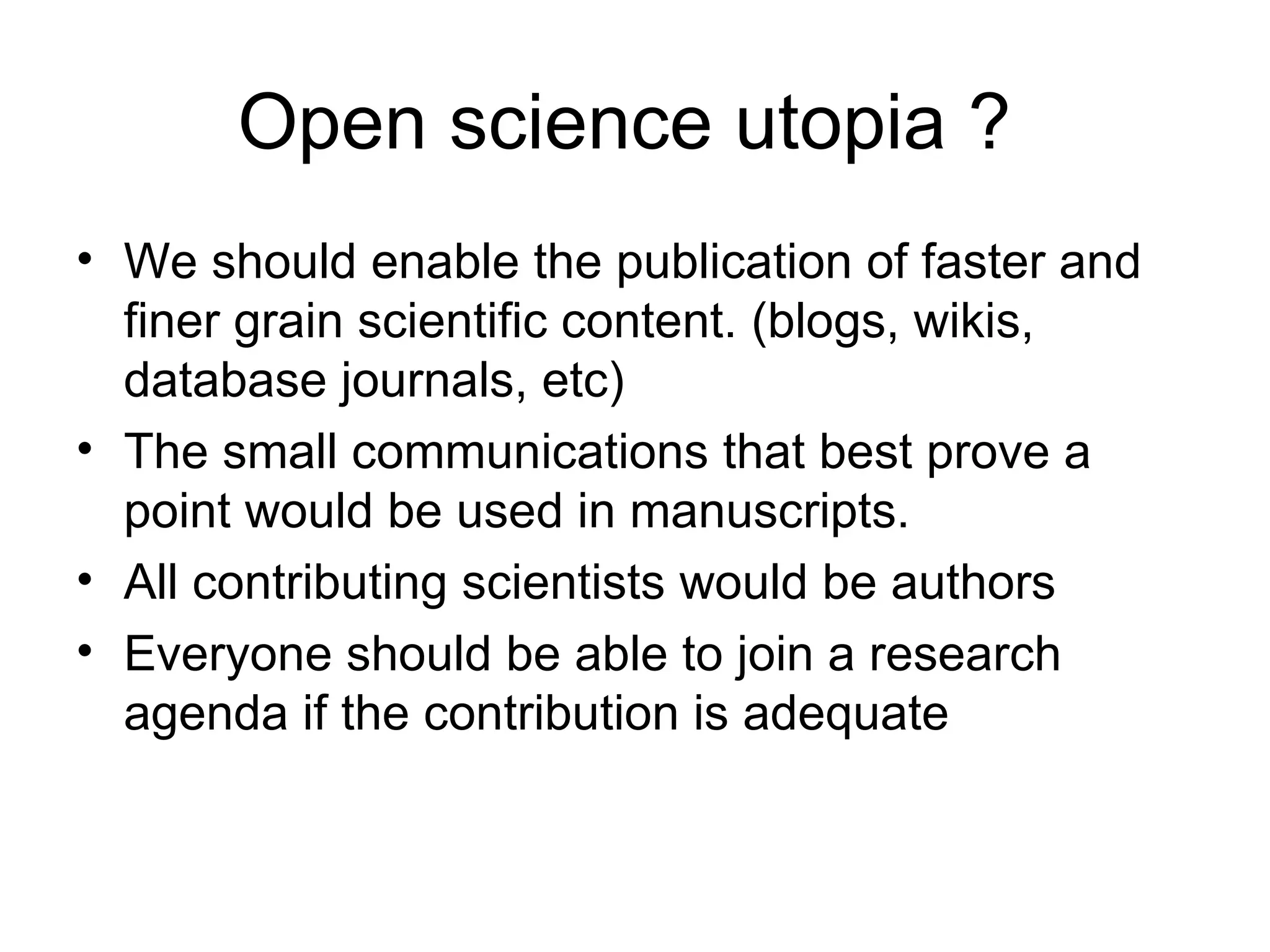 Open science utopia ?  We should enable the publication of faster and finer grain scientific content. (blogs, wikis, database journals, etc) The small communications that best prove a point would be used in manuscripts. All contributing scientists would be authors  Everyone should be able to join a research agenda if the contribution is adequate 