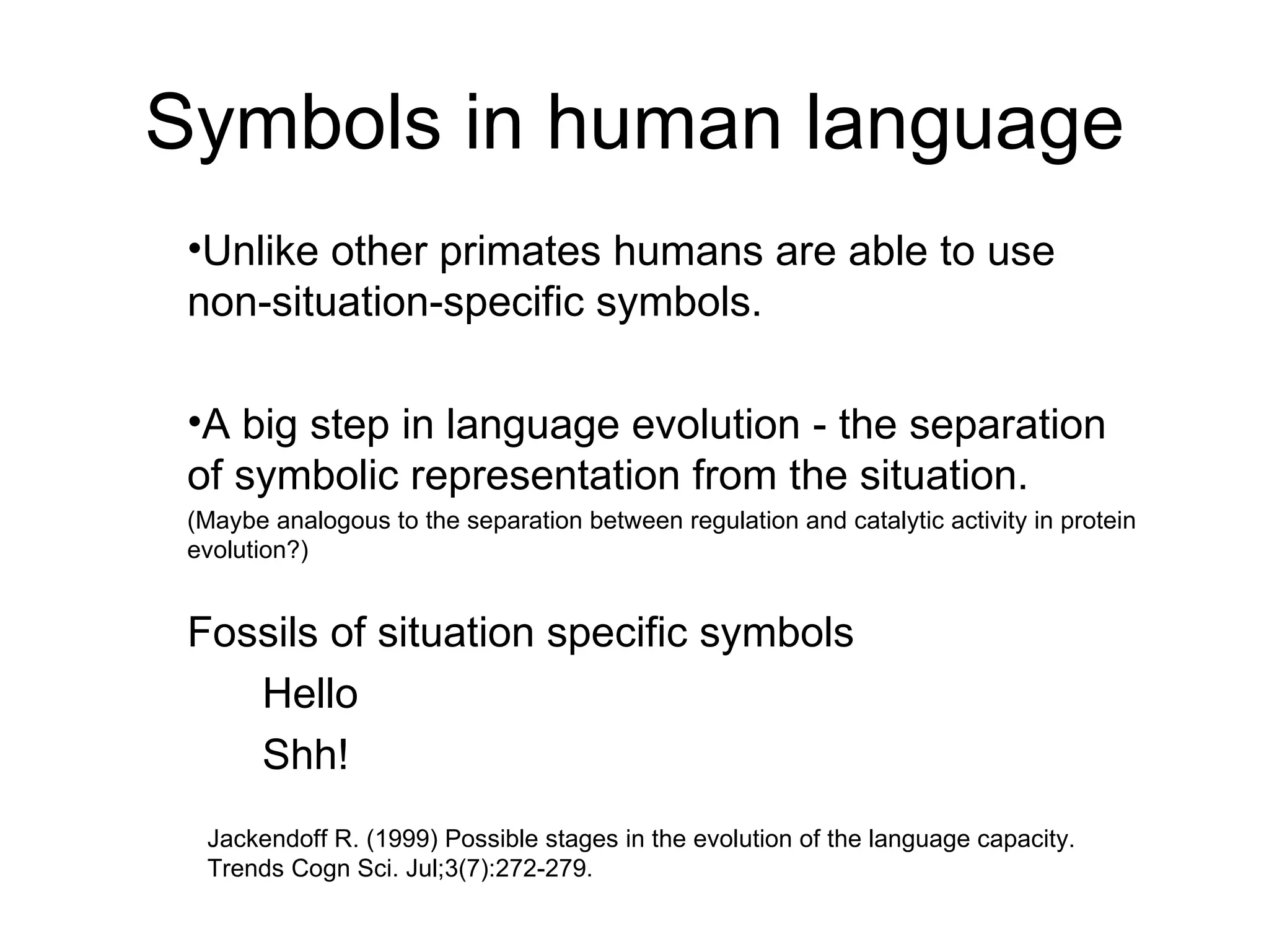 Symbols in human language Unlike other primates humans are able to use non-situation-specific symbols. A big step in language evolution - the separation of symbolic representation from the situation. (Maybe analogous to the separation between regulation and catalytic activity in protein evolution?) Fossils of situation specific symbols Hello Shh! Jackendoff R. (1999) Possible stages in the evolution of the language capacity.  Trends Cogn Sci. Jul;3(7):272-279. 
