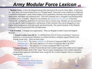 Army Modular Force Lexicon v5
• Modular Force. A force development design that restructures the way the Army fights. It refocuses
the Army from a division-oriented force to a “brigade based” Army that is more responsive to Regional
Combatant Commanders’ needs, better employs joint capabilities, facilitates force packaging and rapid
deployment, and fights self-contained units. Each self-contained unit is a brigade sized building block
of combat power-–a module. Maneuver unit modules are microcosms of a division in that they
replicate the warfighting capabilities of a division, but on a lesser scale. Modules are not associated
with any specific higher headquarters, and because of their structure, they can be plugged in to any
higher Army headquarters, both physically and electronically. The central elements of the Modular
Force are Units of Action and Units of Employment.
• Unit of Action. A brigade-size organization. There are Brigade Combat Teams and Support
Brigades.
       Brigade Combat Team (BCT). A combined arms Unit of Action consisting of maneuver
      battalions, a reconnaissance battalion, an artillery battalion, a brigade support battalion and
      brigade troops units. There are three types:
              Heavy BCT. The Army’s objective is 20 Active Component HBCTs by FY07
              Infantry BCT. The Army objective is 23 Active Component IBCTs by FY07
              Stryker BCT. The objective is 5 Active Component SBCTs by FY07.
       Support Brigades. A Unit of Action that provides combat support and combat service support.
       There are five types. Each of the “types” has an organic headquarters with variable attached or
      assigned task organized subordinate units, except for the Aviation Brigade which is a standard
      organization.
              Aviation Brigade
              Fires Brigade
              Battlefield Surveillance Brigade
              Maneuver Enhancement Brigade
              Sustainment Brigade                                                               next
 