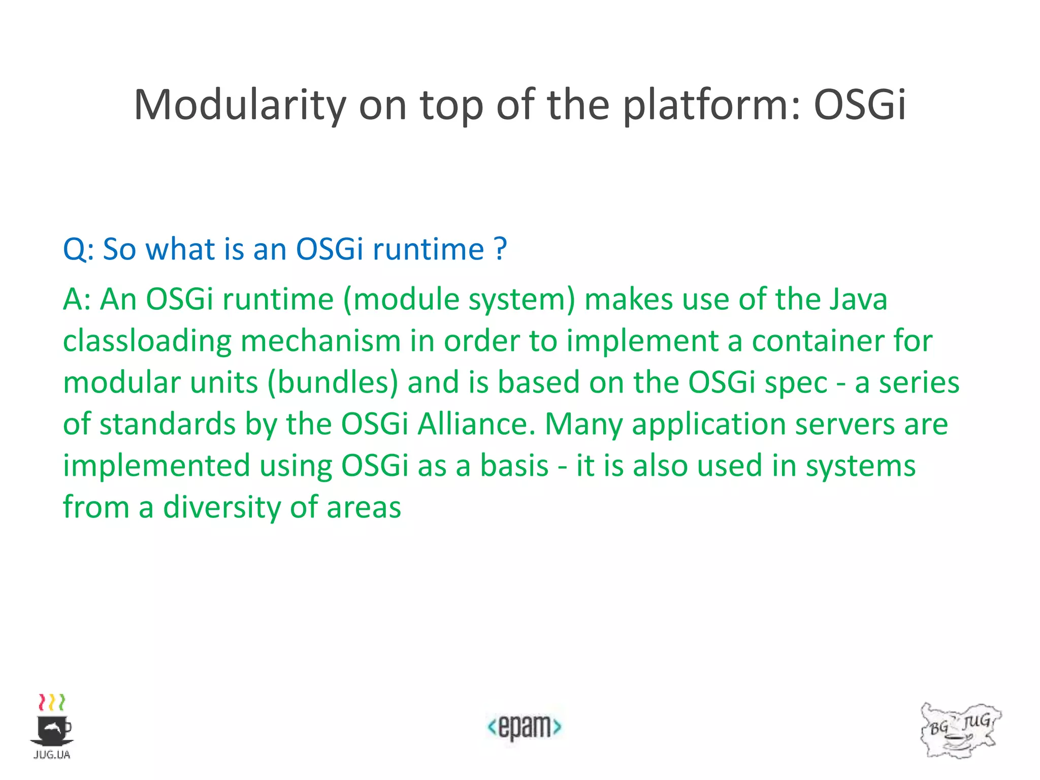 Modularity on top of the platform: OSGi
Q: So what is an OSGi runtime ?
A: An OSGi runtime (module system) makes use of the Java
classloading mechanism in order to implement a container for
modular units (bundles) and is based on the OSGi spec - a series
of standards by the OSGi Alliance. Many application servers are
implemented using OSGi as a basis - it is also used in systems
from a diversity of areas
 