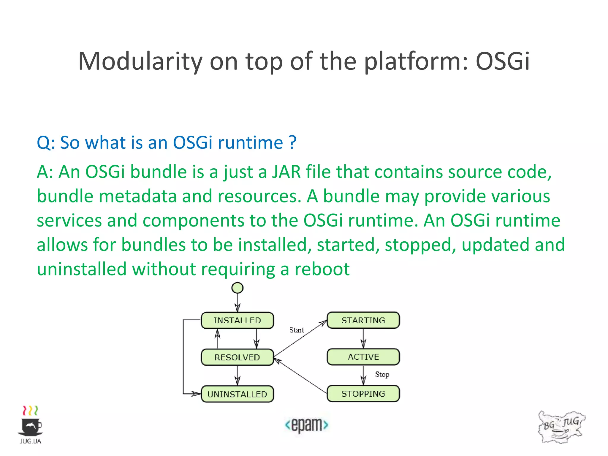 Modularity on top of the platform: OSGi
Q: So what is an OSGi runtime ?
A: An OSGi bundle is a just a JAR file that contains source code,
bundle metadata and resources. A bundle may provide various
services and components to the OSGi runtime. An OSGi runtime
allows for bundles to be installed, started, stopped, updated and
uninstalled without requiring a reboot
 