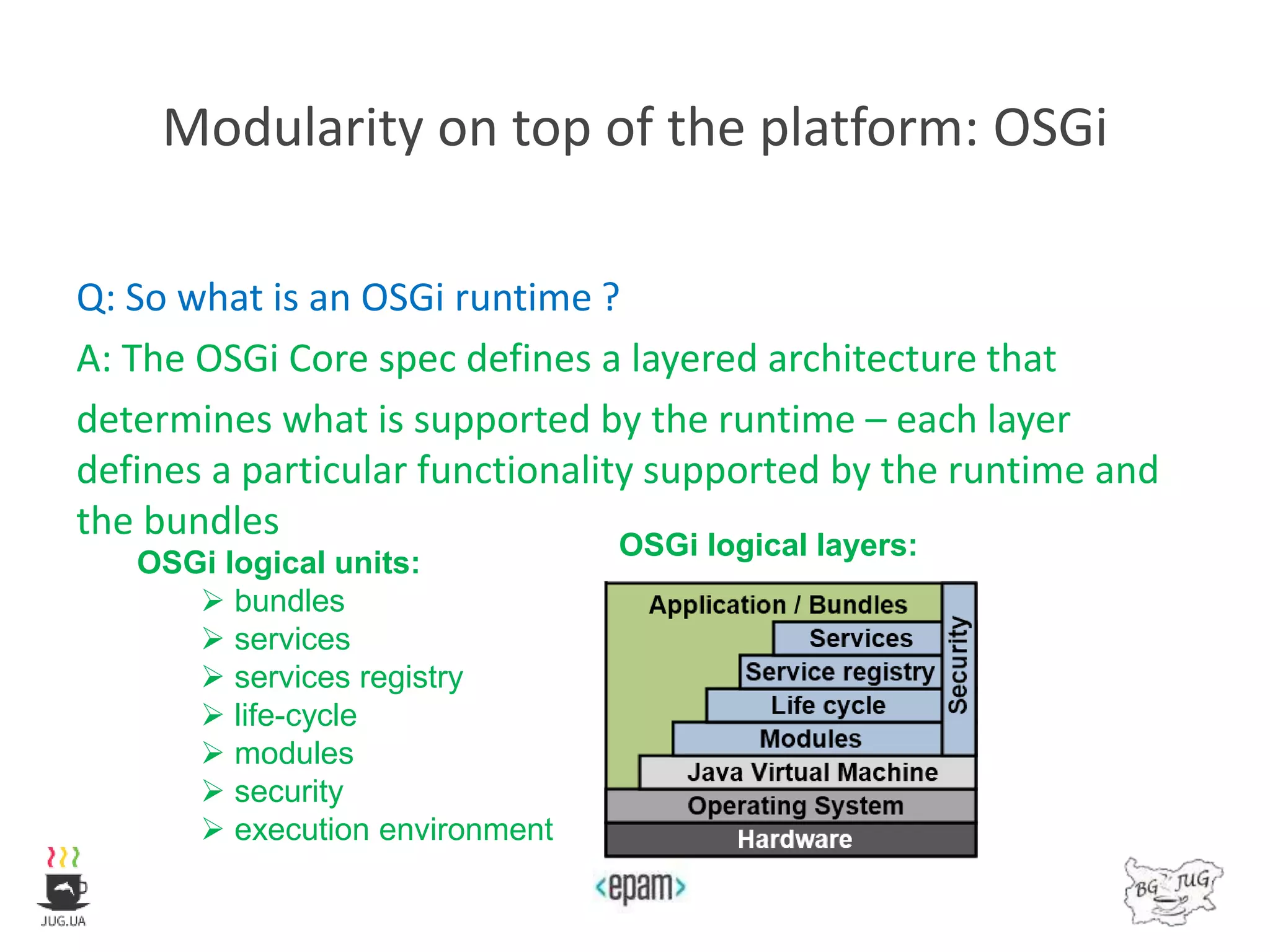 Modularity on top of the platform: OSGi
Q: So what is an OSGi runtime ?
A: The OSGi Core spec defines a layered architecture that
determines what is supported by the runtime – each layer
defines a particular functionality supported by the runtime and
the bundles
OSGi logical units:
 bundles
 services
 services registry
 life-cycle
 modules
 security
 execution environment
OSGi logical layers:
 