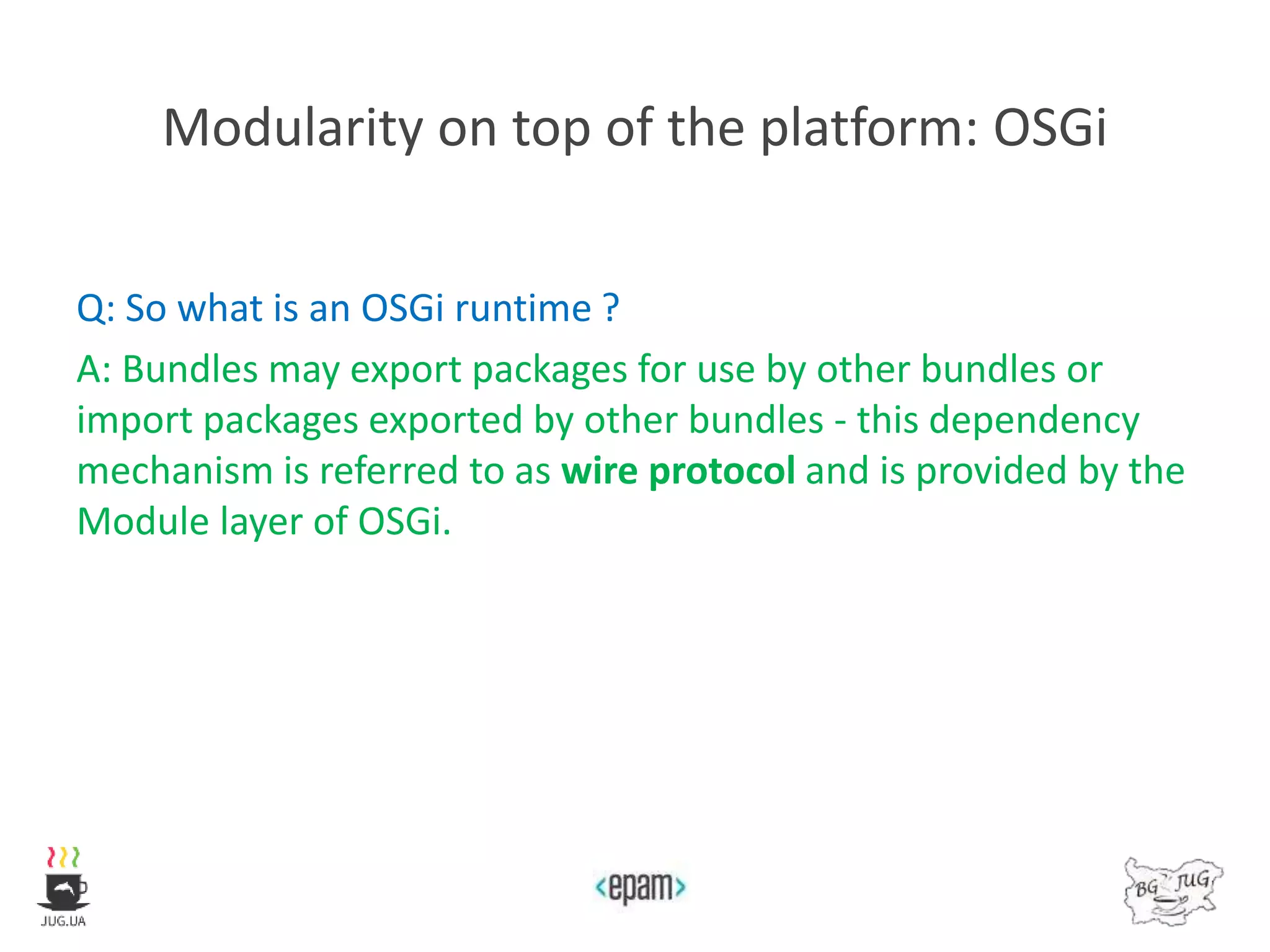 Modularity on top of the platform: OSGi
Q: So what is an OSGi runtime ?
A: Bundles may export packages for use by other bundles or
import packages exported by other bundles - this dependency
mechanism is referred to as wire protocol and is provided by the
Module layer of OSGi.
 