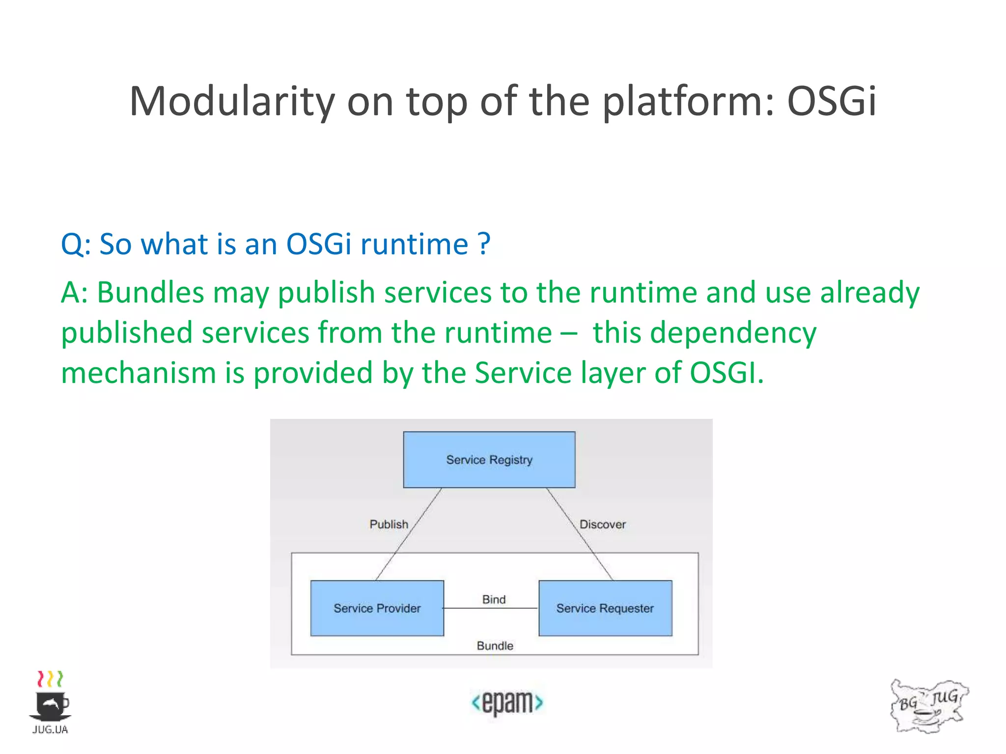 Modularity on top of the platform: OSGi
Q: So what is an OSGi runtime ?
A: Bundles may publish services to the runtime and use already
published services from the runtime – this dependency
mechanism is provided by the Service layer of OSGI.
 