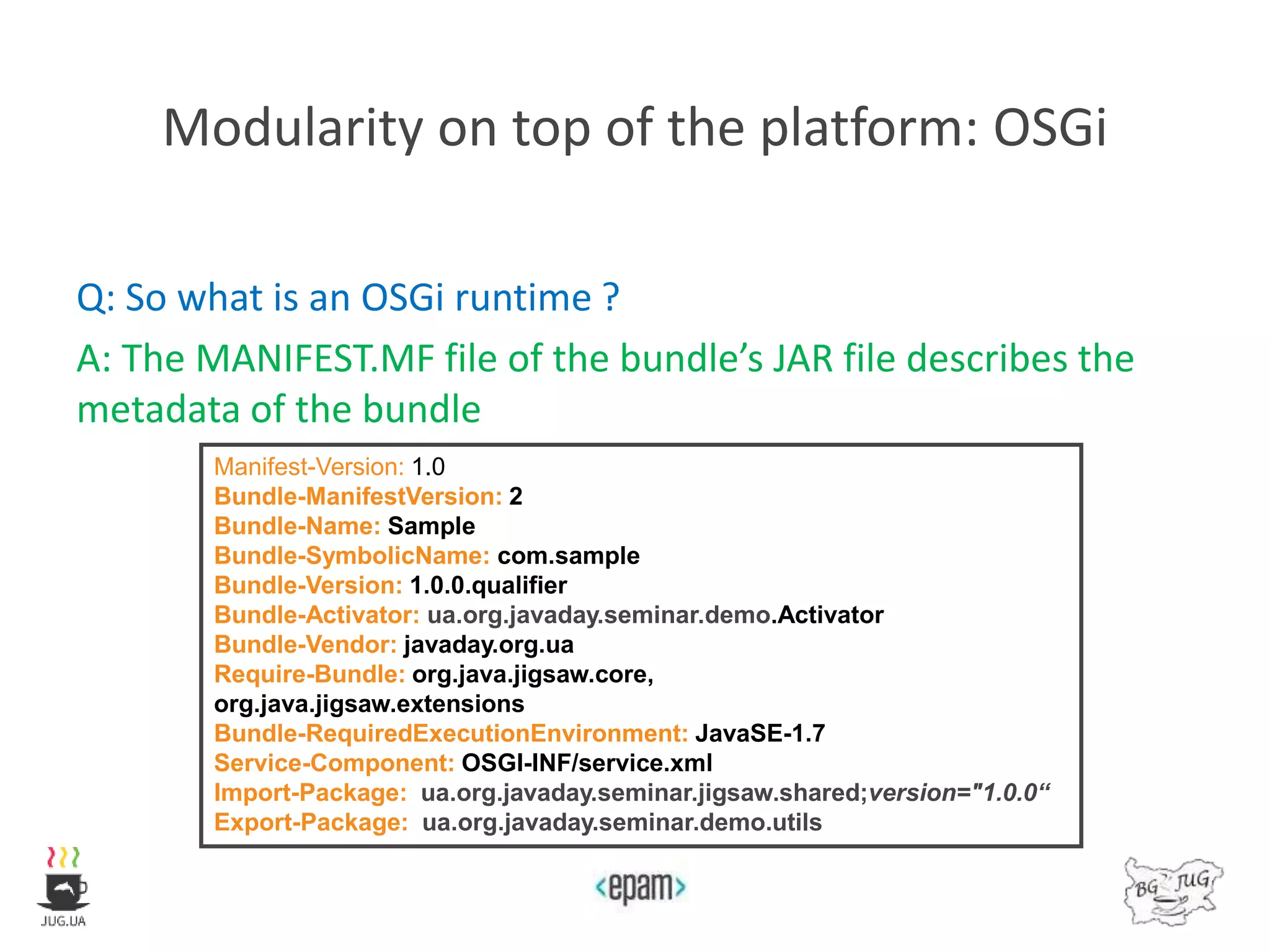 Modularity on top of the platform: OSGi
Q: So what is an OSGi runtime ?
A: The MANIFEST.MF file of the bundle’s JAR file describes the
metadata of the bundle
Manifest-Version: 1.0
Bundle-ManifestVersion: 2
Bundle-Name: Sample
Bundle-SymbolicName: com.sample
Bundle-Version: 1.0.0.qualifier
Bundle-Activator: ua.org.javaday.seminar.demo.Activator
Bundle-Vendor: javaday.org.ua
Require-Bundle: org.java.jigsaw.core,
org.java.jigsaw.extensions
Bundle-RequiredExecutionEnvironment: JavaSE-1.7
Service-Component: OSGI-INF/service.xml
Import-Package: ua.org.javaday.seminar.jigsaw.shared;version="1.0.0“
Export-Package: ua.org.javaday.seminar.demo.utils
 