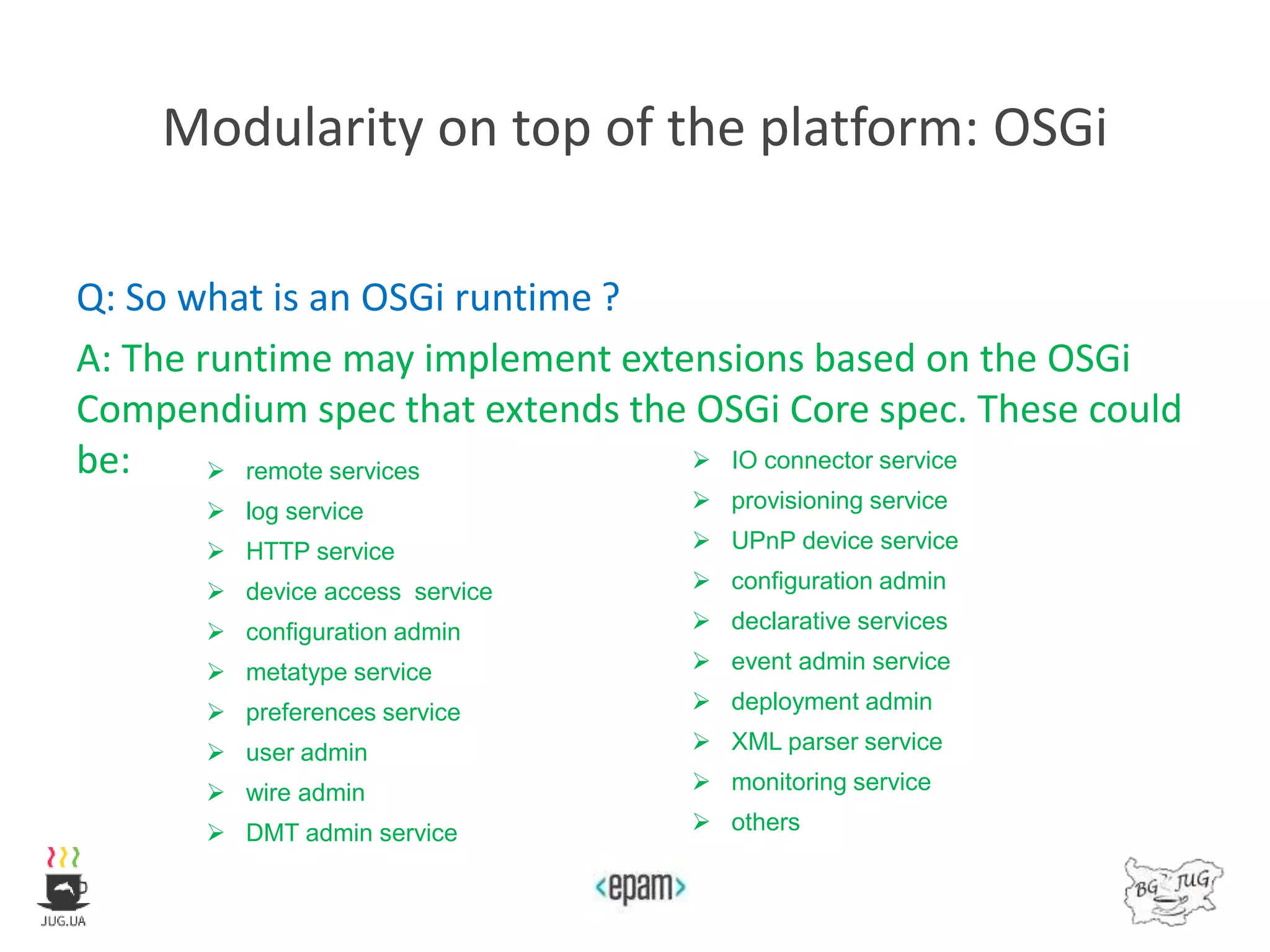 Modularity on top of the platform: OSGi
Q: So what is an OSGi runtime ?
A: The runtime may implement extensions based on the OSGi
Compendium spec that extends the OSGi Core spec. These could
be:  remote services
 log service
 HTTP service
 device access service
 configuration admin
 metatype service
 preferences service
 user admin
 wire admin
 DMT admin service
 IO connector service
 provisioning service
 UPnP device service
 configuration admin
 declarative services
 event admin service
 deployment admin
 XML parser service
 monitoring service
 others
 