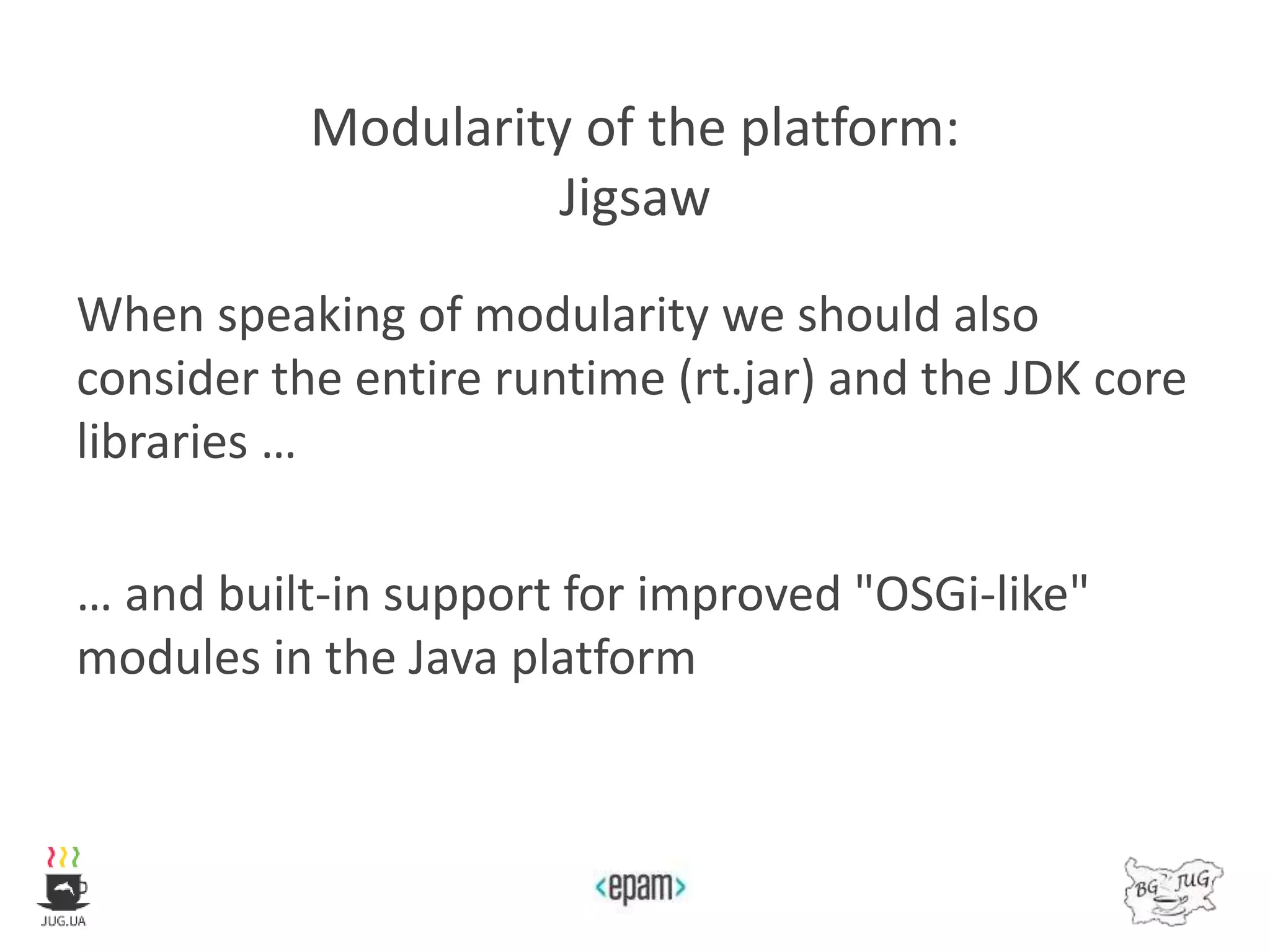 Modularity of the platform:
Jigsaw
When speaking of modularity we should also
consider the entire runtime (rt.jar) and the JDK core
libraries …
… and built-in support for improved "OSGi-like"
modules in the Java platform
 