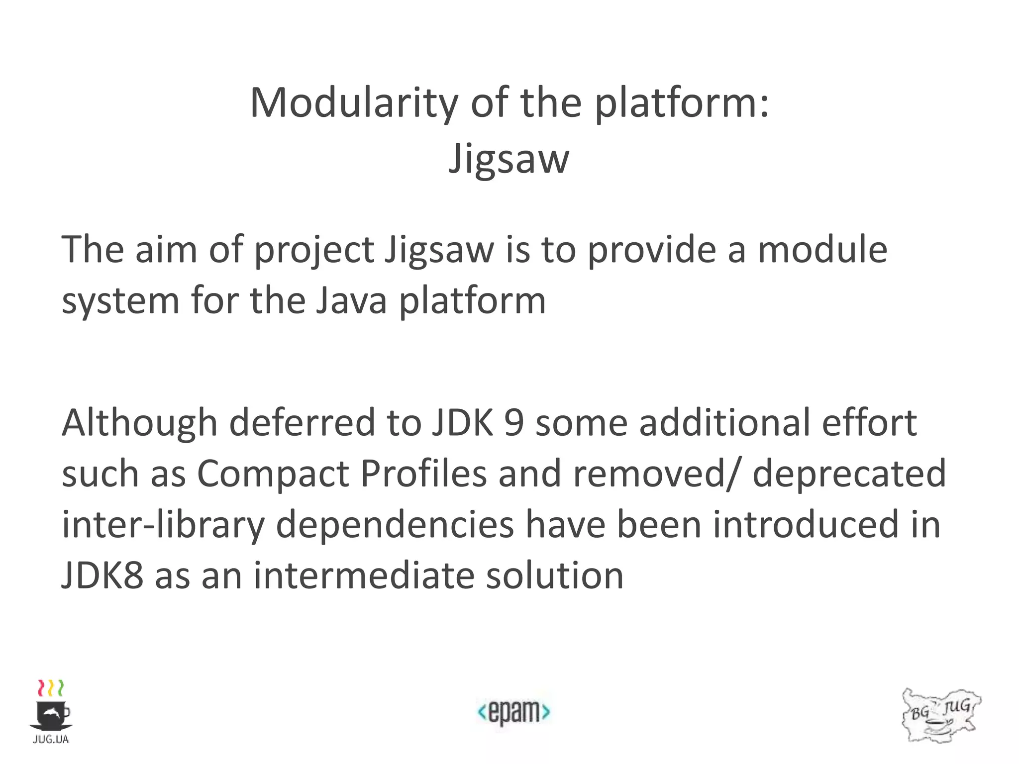Modularity of the platform:
Jigsaw
The aim of project Jigsaw is to provide a module
system for the Java platform
Although deferred to JDK 9 some additional effort
such as Compact Profiles and removed/ deprecated
inter-library dependencies have been introduced in
JDK8 as an intermediate solution
 