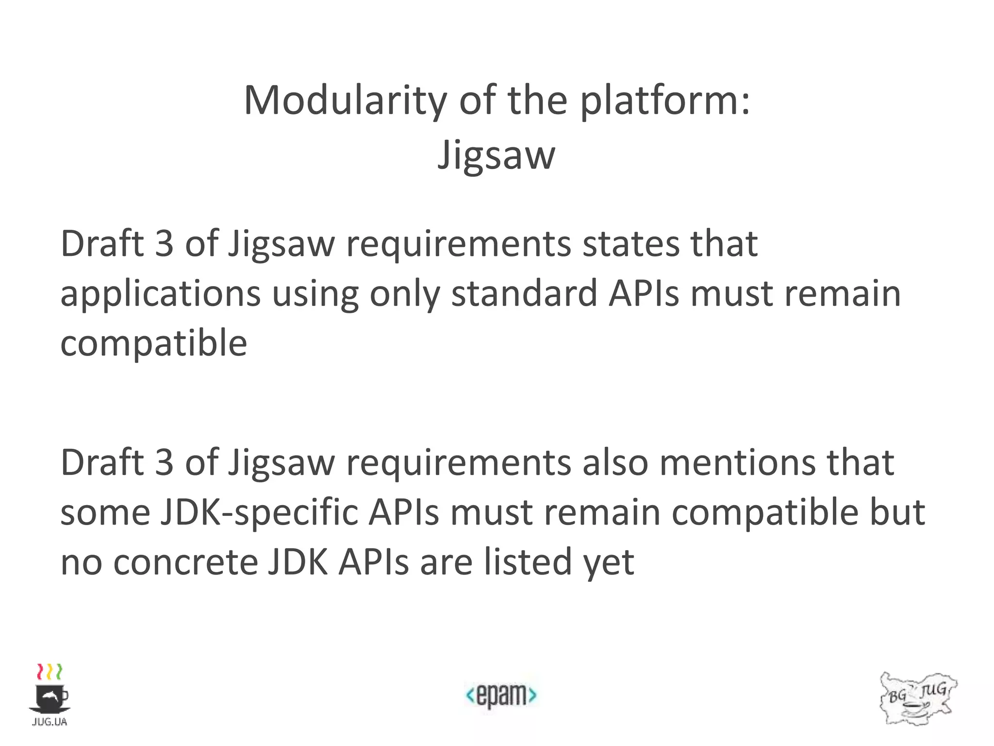 Modularity of the platform:
Jigsaw
Draft 3 of Jigsaw requirements states that
applications using only standard APIs must remain
compatible
Draft 3 of Jigsaw requirements also mentions that
some JDK-specific APIs must remain compatible but
no concrete JDK APIs are listed yet
 