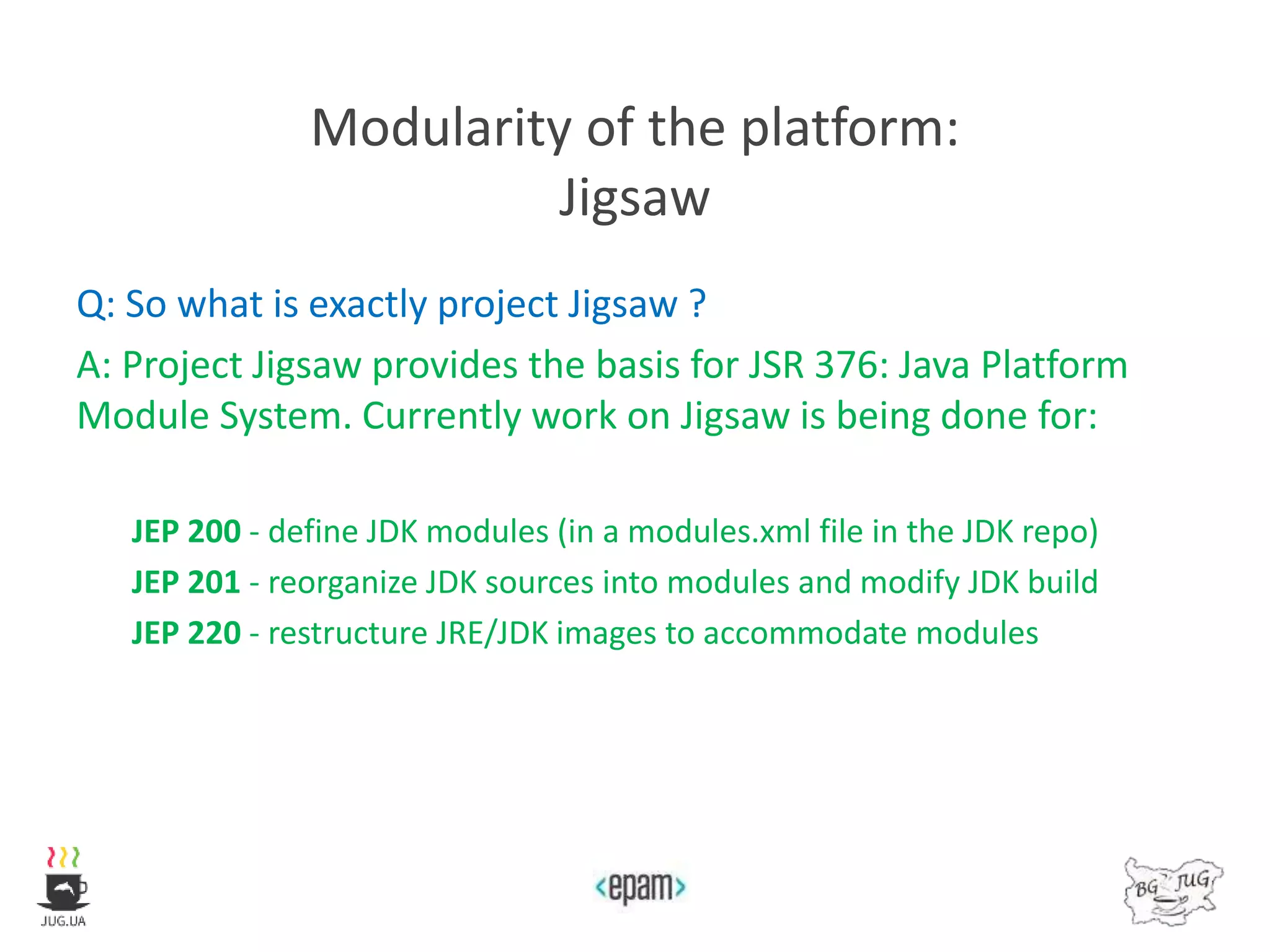 Modularity of the platform:
Jigsaw
Q: So what is exactly project Jigsaw ?
A: Project Jigsaw provides the basis for JSR 376: Java Platform
Module System. Currently work on Jigsaw is being done for:
JEP 200 - define JDK modules (in a modules.xml file in the JDK repo)
JEP 201 - reorganize JDK sources into modules and modify JDK build
JEP 220 - restructure JRE/JDK images to accommodate modules
 