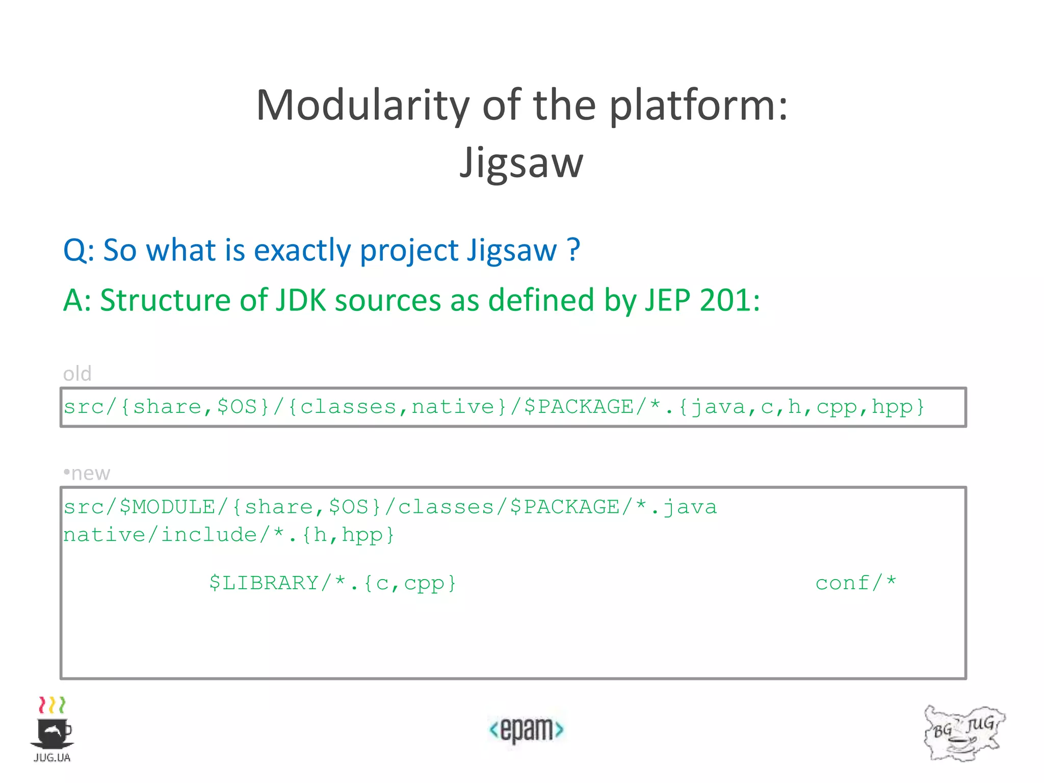 Modularity of the platform:
Jigsaw
Q: So what is exactly project Jigsaw ?
A: Structure of JDK sources as defined by JEP 201:
old
src/{share,$OS}/{classes,native}/$PACKAGE/*.{java,c,h,cpp,hpp}
•new
src/$MODULE/{share,$OS}/classes/$PACKAGE/*.java
native/include/*.{h,hpp}
$LIBRARY/*.{c,cpp} conf/*
 