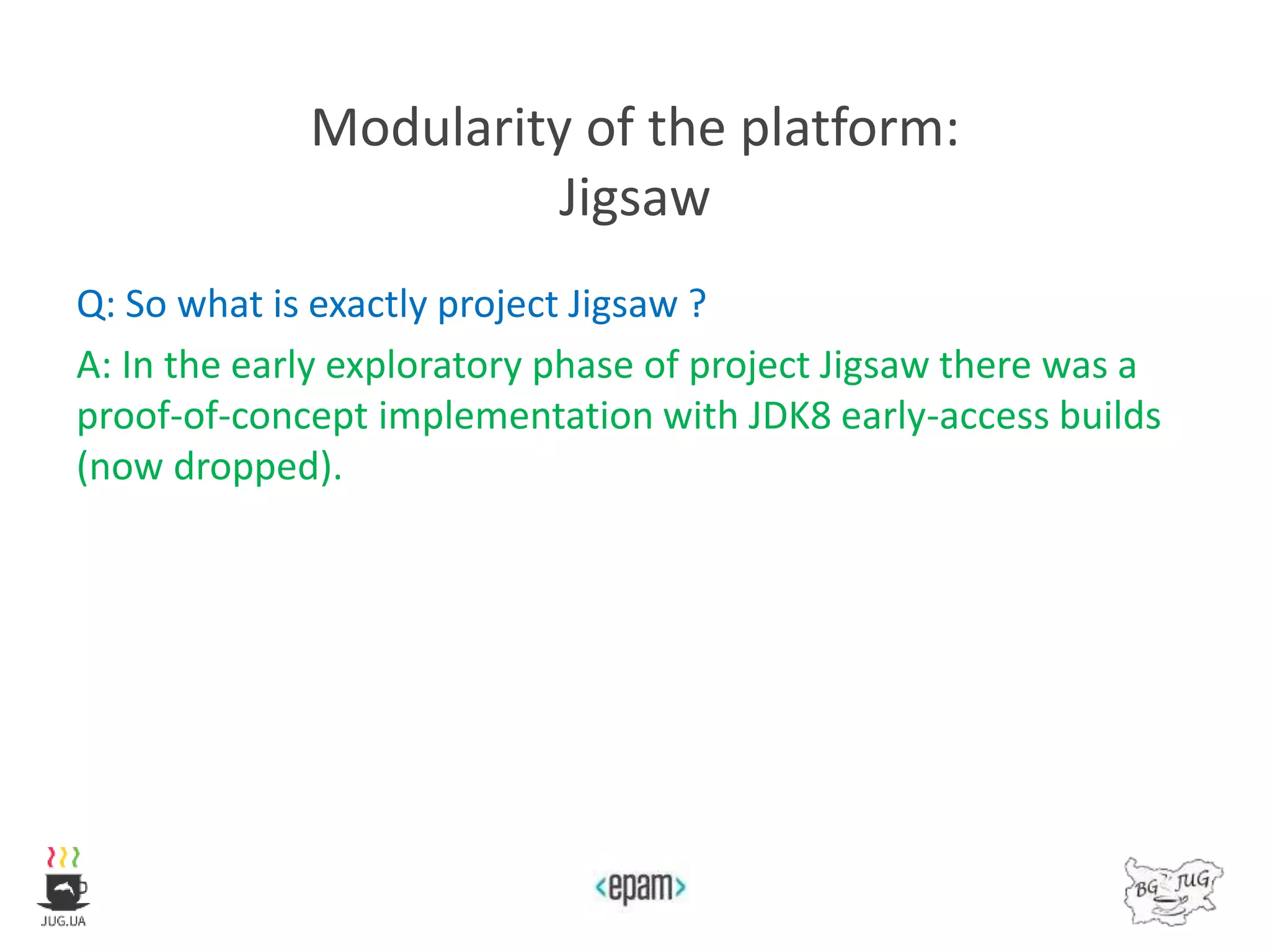 Modularity of the platform:
Jigsaw
Q: So what is exactly project Jigsaw ?
A: In the early exploratory phase of project Jigsaw there was a
proof-of-concept implementation with JDK8 early-access builds
(now dropped).
 
