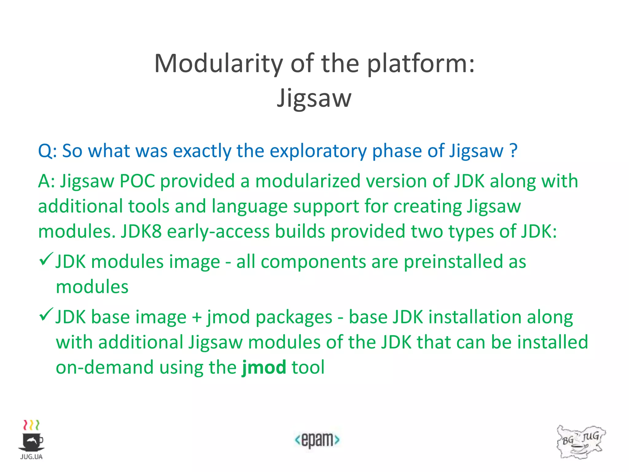 Modularity of the platform:
Jigsaw
Q: So what was exactly the exploratory phase of Jigsaw ?
A: Jigsaw POC provided a modularized version of JDK along with
additional tools and language support for creating Jigsaw
modules. JDK8 early-access builds provided two types of JDK:
JDK modules image - all components are preinstalled as
modules
JDK base image + jmod packages - base JDK installation along
with additional Jigsaw modules of the JDK that can be installed
on-demand using the jmod tool
 