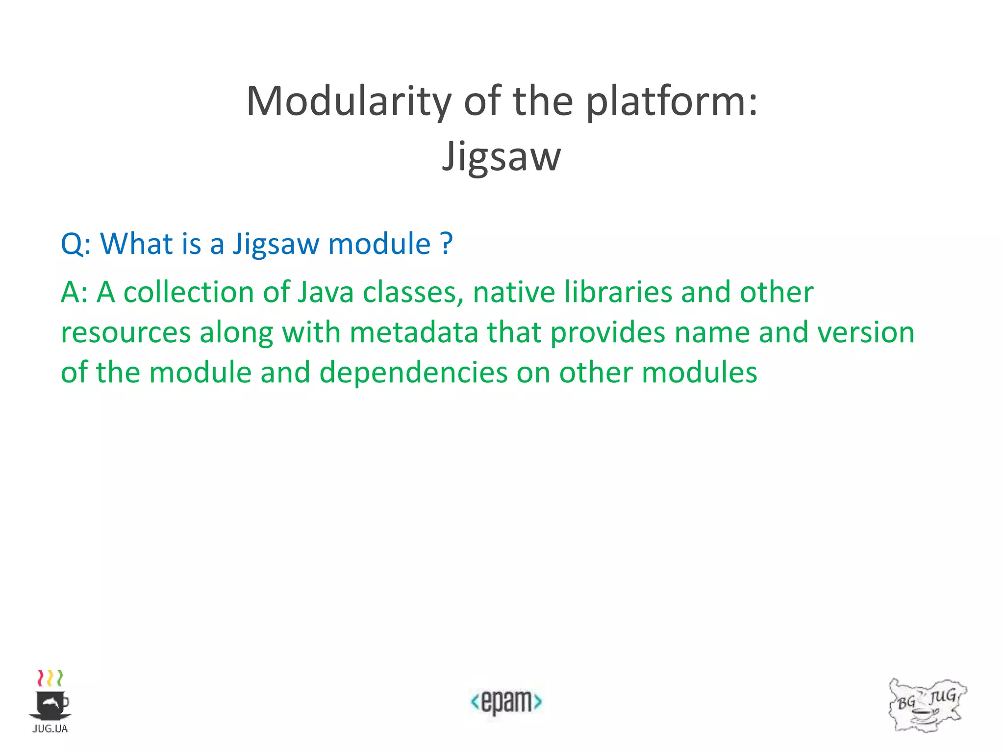 Modularity of the platform:
Jigsaw
Q: What is a Jigsaw module ?
A: A collection of Java classes, native libraries and other
resources along with metadata that provides name and version
of the module and dependencies on other modules
 