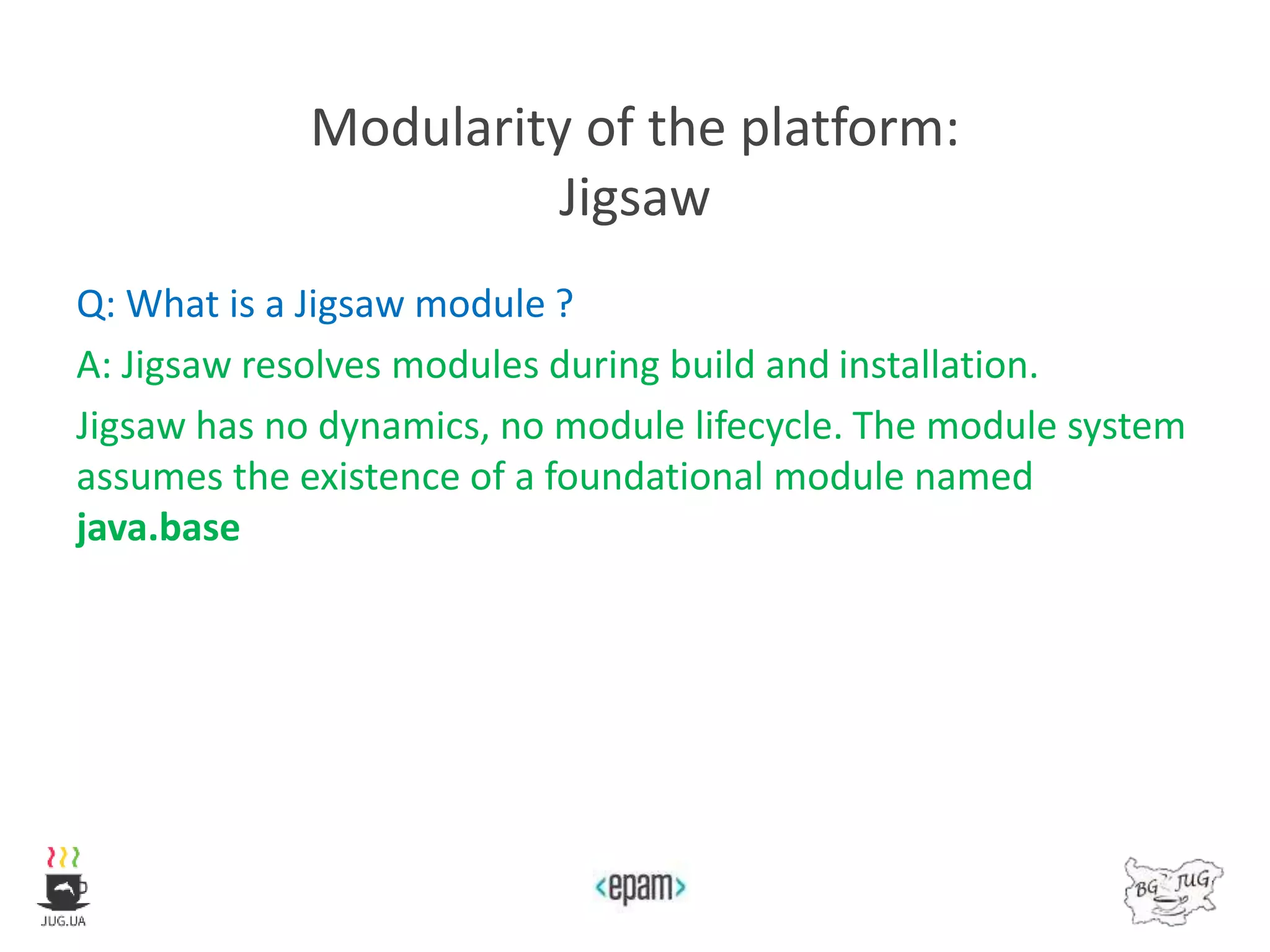 Modularity of the platform:
Jigsaw
Q: What is a Jigsaw module ?
A: Jigsaw resolves modules during build and installation.
Jigsaw has no dynamics, no module lifecycle. The module system
assumes the existence of a foundational module named
java.base
 