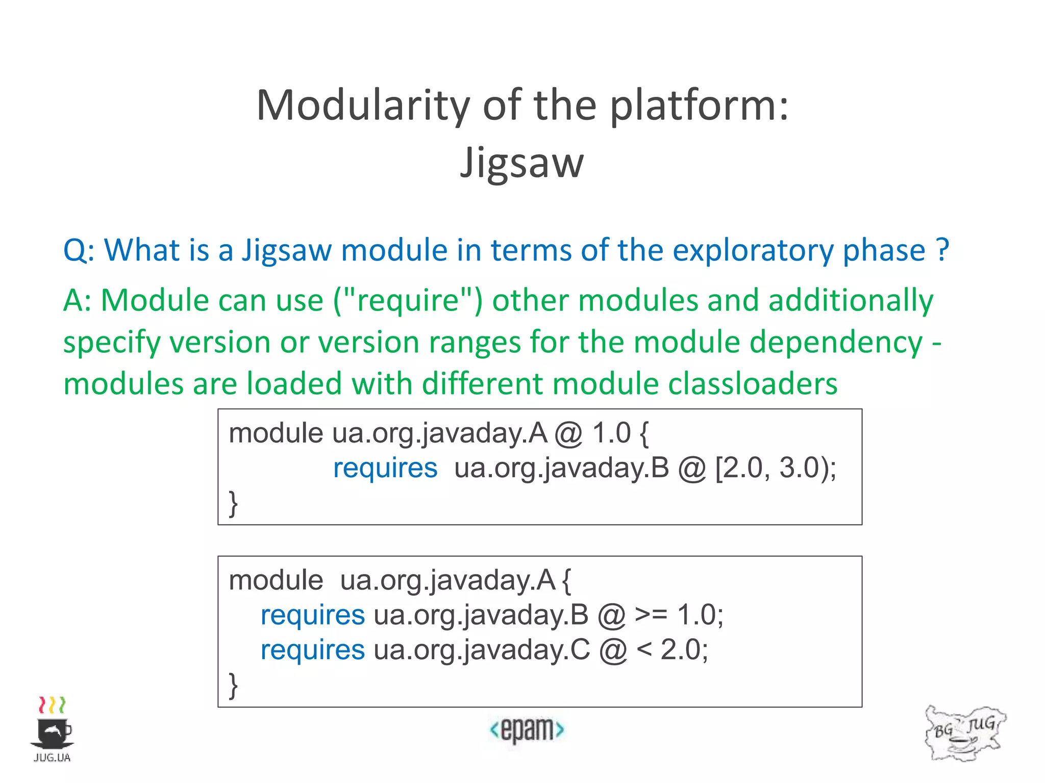 Modularity of the platform:
Jigsaw
Q: What is a Jigsaw module in terms of the exploratory phase ?
A: Module can use ("require") other modules and additionally
specify version or version ranges for the module dependency -
modules are loaded with different module classloaders
module ua.org.javaday.A @ 1.0 {
requires ua.org.javaday.B @ [2.0, 3.0);
}
module ua.org.javaday.A {
requires ua.org.javaday.B @ >= 1.0;
requires ua.org.javaday.C @ < 2.0;
}
 