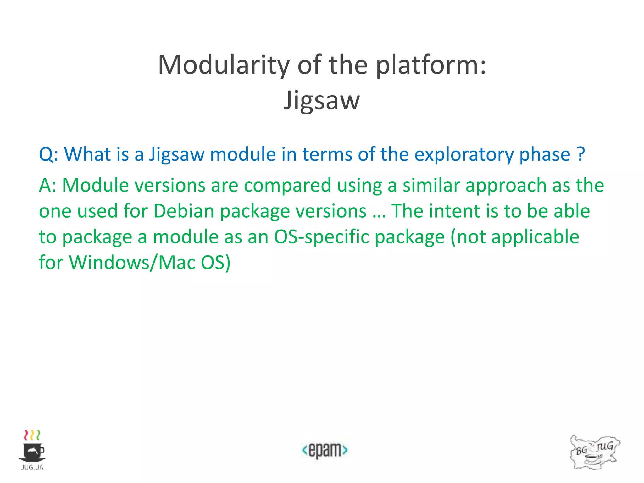 Modularity of the platform:
Jigsaw
Q: What is a Jigsaw module in terms of the exploratory phase ?
A: Module versions are compared using a similar approach as the
one used for Debian package versions … The intent is to be able
to package a module as an OS-specific package (not applicable
for Windows/Mac OS)
 