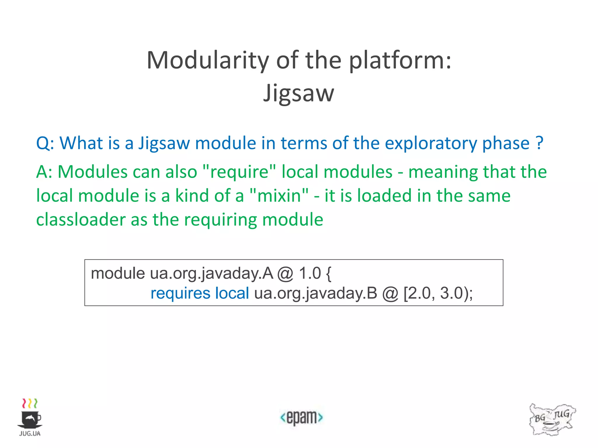 Modularity of the platform:
Jigsaw
Q: What is a Jigsaw module in terms of the exploratory phase ?
A: Modules can also "require" local modules - meaning that the
local module is a kind of a "mixin" - it is loaded in the same
classloader as the requiring module
module ua.org.javaday.A @ 1.0 {
requires local ua.org.javaday.B @ [2.0, 3.0);
 
