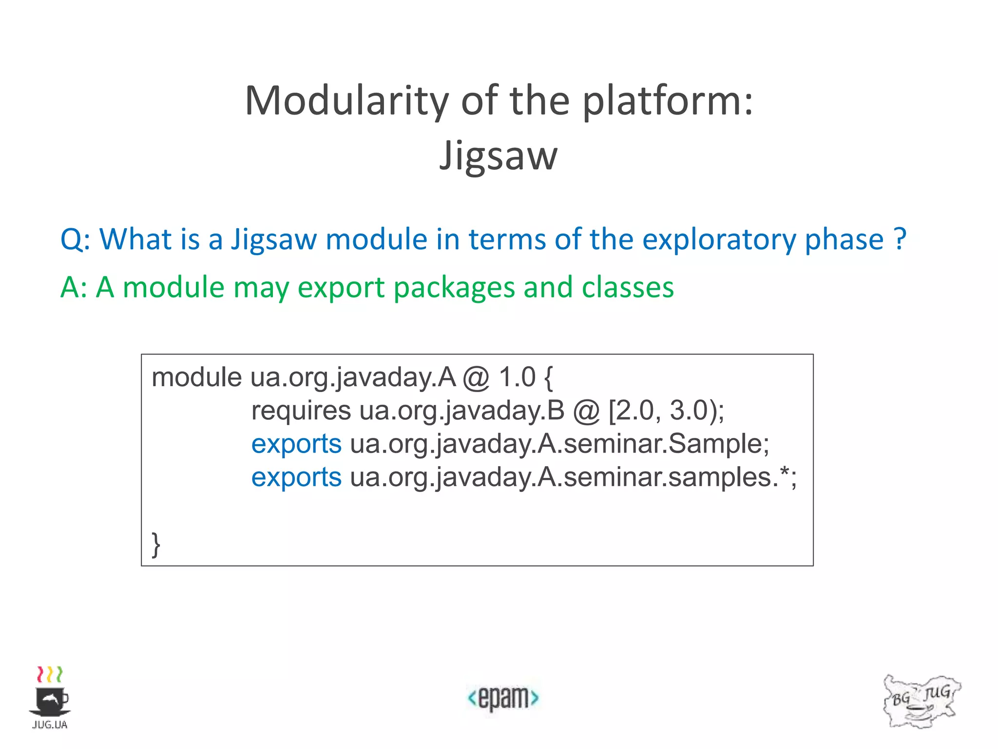 Modularity of the platform:
Jigsaw
Q: What is a Jigsaw module in terms of the exploratory phase ?
A: A module may export packages and classes
module ua.org.javaday.A @ 1.0 {
requires ua.org.javaday.B @ [2.0, 3.0);
exports ua.org.javaday.A.seminar.Sample;
exports ua.org.javaday.A.seminar.samples.*;
}
 