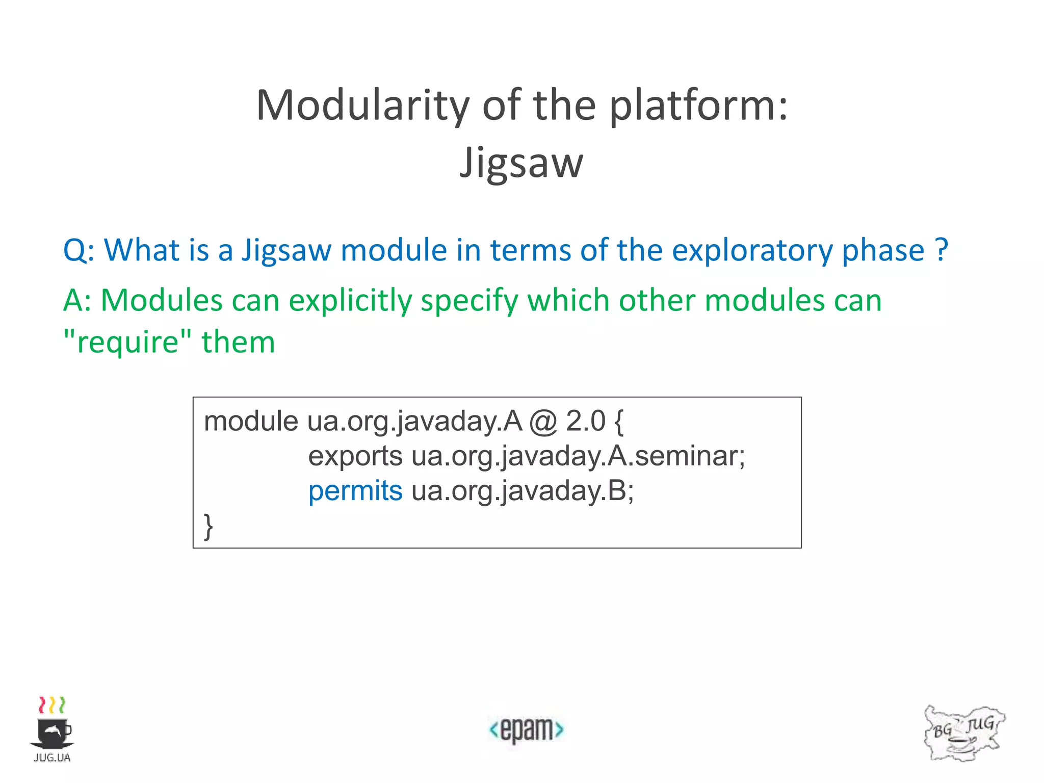 Modularity of the platform:
Jigsaw
Q: What is a Jigsaw module in terms of the exploratory phase ?
A: Modules can explicitly specify which other modules can
"require" them
module ua.org.javaday.A @ 2.0 {
exports ua.org.javaday.A.seminar;
permits ua.org.javaday.B;
}
 