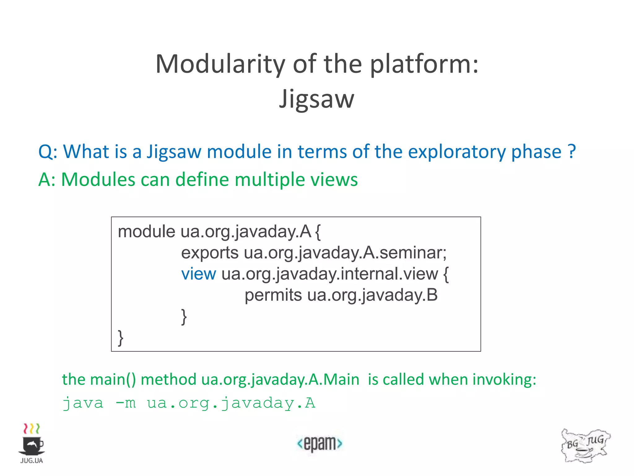 Modularity of the platform:
Jigsaw
Q: What is a Jigsaw module in terms of the exploratory phase ?
A: Modules can define multiple views
the main() method ua.org.javaday.A.Main is called when invoking:
java -m ua.org.javaday.A
module ua.org.javaday.A {
exports ua.org.javaday.A.seminar;
view ua.org.javaday.internal.view {
permits ua.org.javaday.B
}
}
 