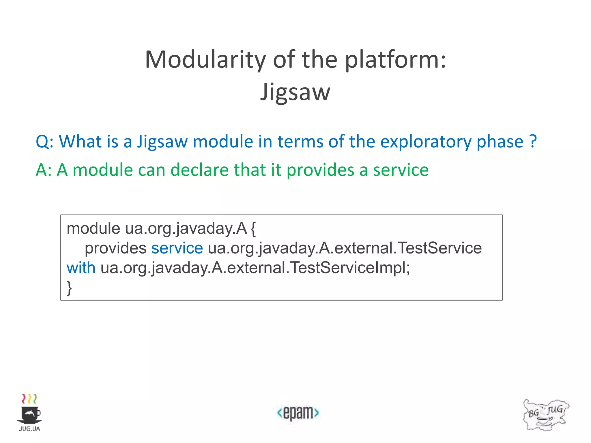 Modularity of the platform:
Jigsaw
Q: What is a Jigsaw module in terms of the exploratory phase ?
A: A module can declare that it provides a service
module ua.org.javaday.A {
provides service ua.org.javaday.A.external.TestService
with ua.org.javaday.A.external.TestServiceImpl;
}
 