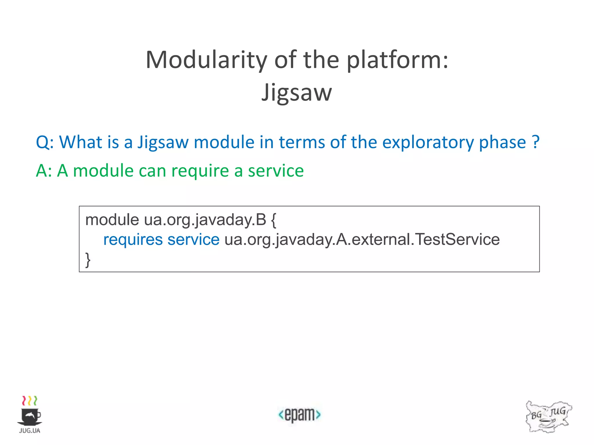 Modularity of the platform:
Jigsaw
Q: What is a Jigsaw module in terms of the exploratory phase ?
A: A module can require a service
module ua.org.javaday.B {
requires service ua.org.javaday.A.external.TestService
}
 