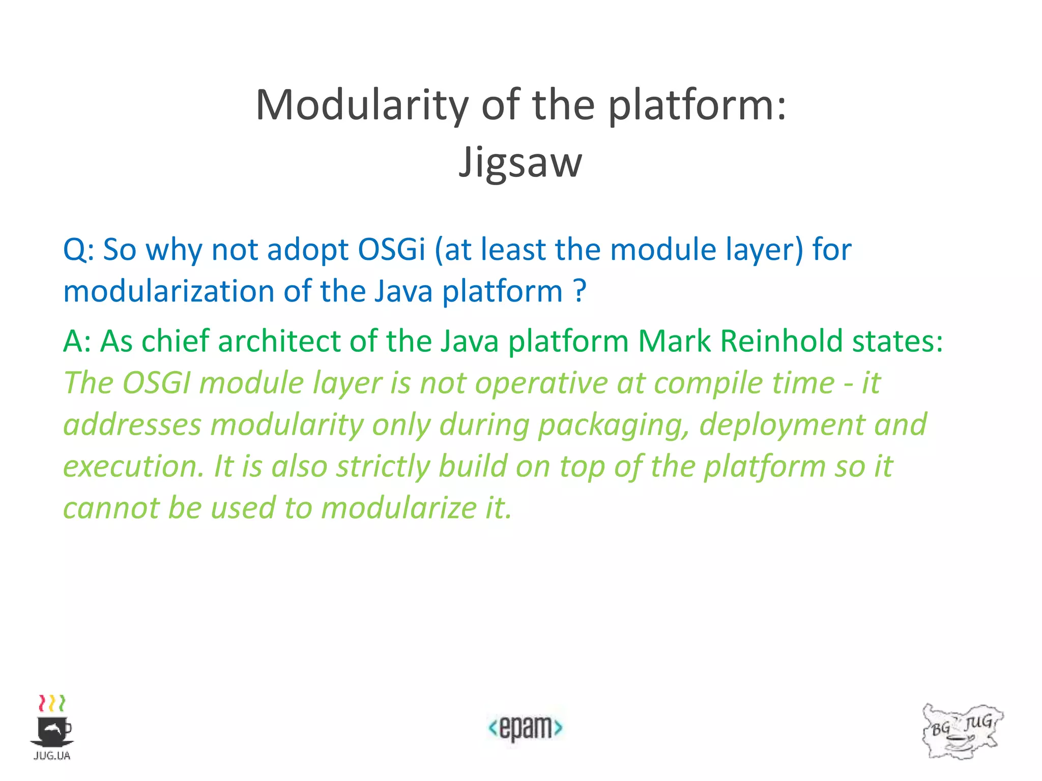 Modularity of the platform:
Jigsaw
Q: So why not adopt OSGi (at least the module layer) for
modularization of the Java platform ?
A: As chief architect of the Java platform Mark Reinhold states:
The OSGI module layer is not operative at compile time - it
addresses modularity only during packaging, deployment and
execution. It is also strictly build on top of the platform so it
cannot be used to modularize it.
 