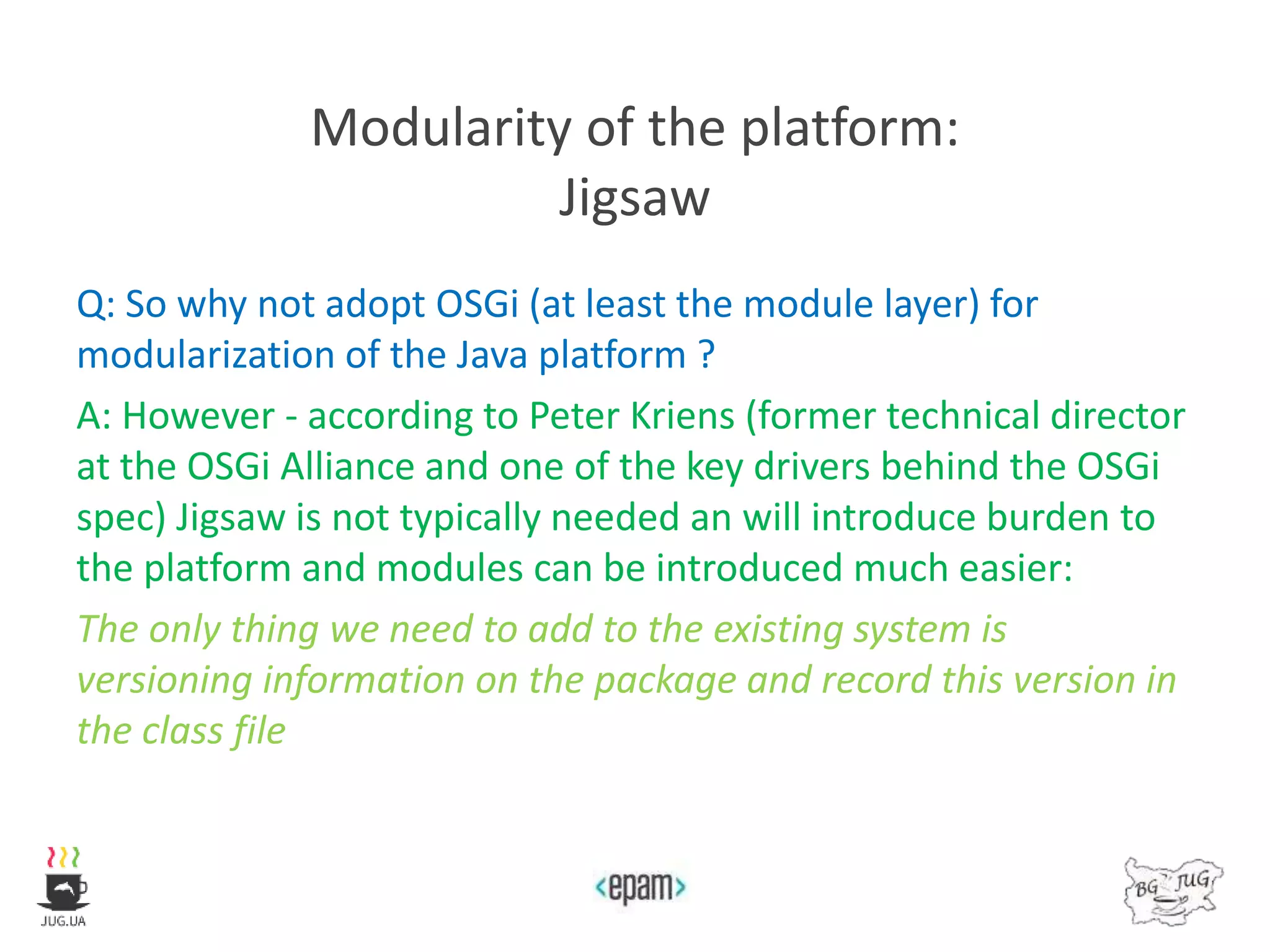 Modularity of the platform:
Jigsaw
Q: So why not adopt OSGi (at least the module layer) for
modularization of the Java platform ?
A: However - according to Peter Kriens (former technical director
at the OSGi Alliance and one of the key drivers behind the OSGi
spec) Jigsaw is not typically needed an will introduce burden to
the platform and modules can be introduced much easier:
The only thing we need to add to the existing system is
versioning information on the package and record this version in
the class file
 
