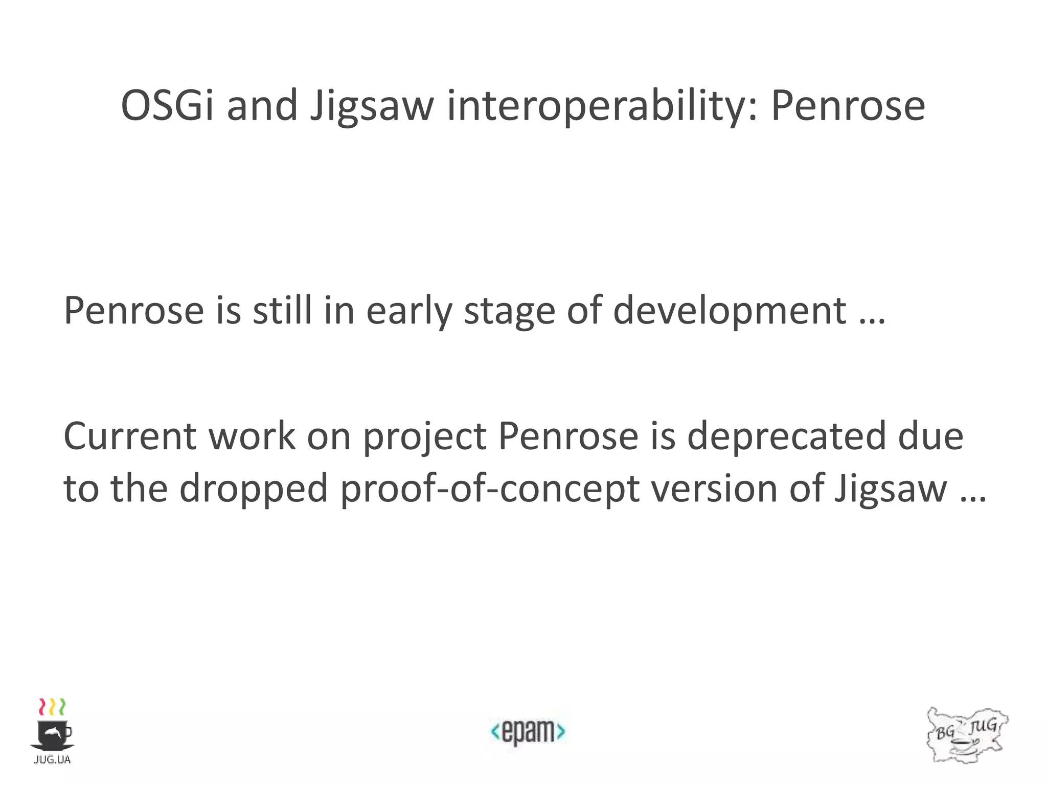 OSGi and Jigsaw interoperability: Penrose
Penrose is still in early stage of development …
Current work on project Penrose is deprecated due
to the dropped proof-of-concept version of Jigsaw …
 