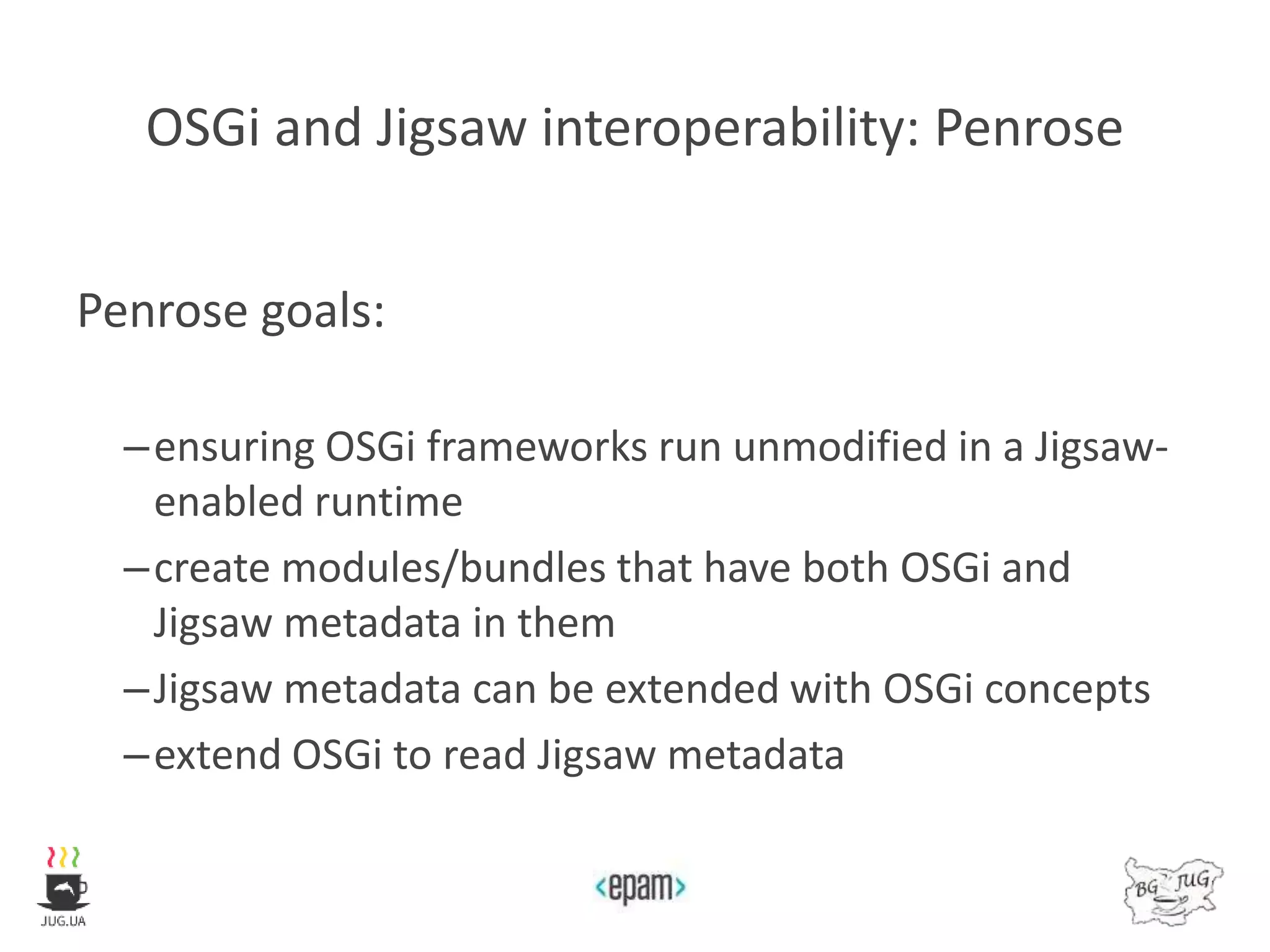 OSGi and Jigsaw interoperability: Penrose
Penrose goals:
–ensuring OSGi frameworks run unmodified in a Jigsaw-
enabled runtime
–create modules/bundles that have both OSGi and
Jigsaw metadata in them
–Jigsaw metadata can be extended with OSGi concepts
–extend OSGi to read Jigsaw metadata
 