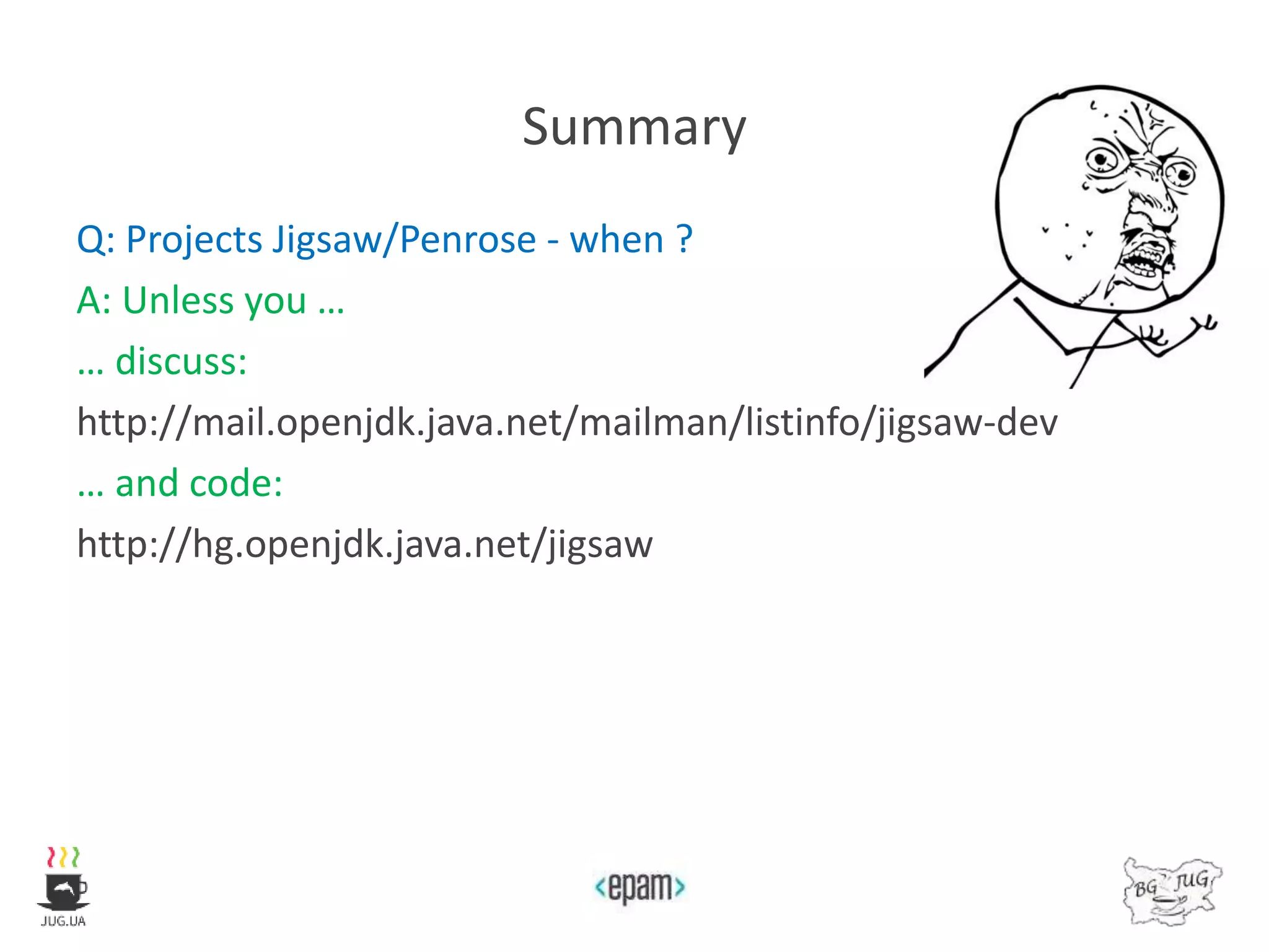 Summary
Q: Projects Jigsaw/Penrose - when ?
A: Unless you …
… discuss:
http://mail.openjdk.java.net/mailman/listinfo/jigsaw-dev
… and code:
http://hg.openjdk.java.net/jigsaw
 