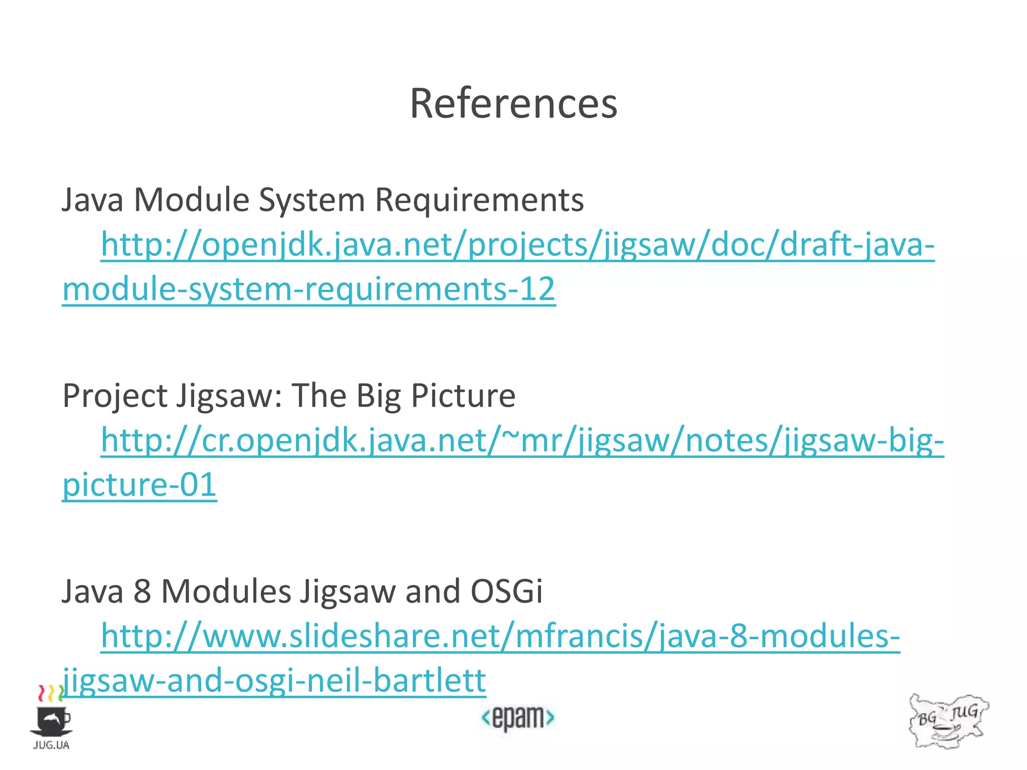 References
Java Module System Requirements
http://openjdk.java.net/projects/jigsaw/doc/draft-java-
module-system-requirements-12
Project Jigsaw: The Big Picture
http://cr.openjdk.java.net/~mr/jigsaw/notes/jigsaw-big-
picture-01
Java 8 Modules Jigsaw and OSGi
http://www.slideshare.net/mfrancis/java-8-modules-
jigsaw-and-osgi-neil-bartlett
 
