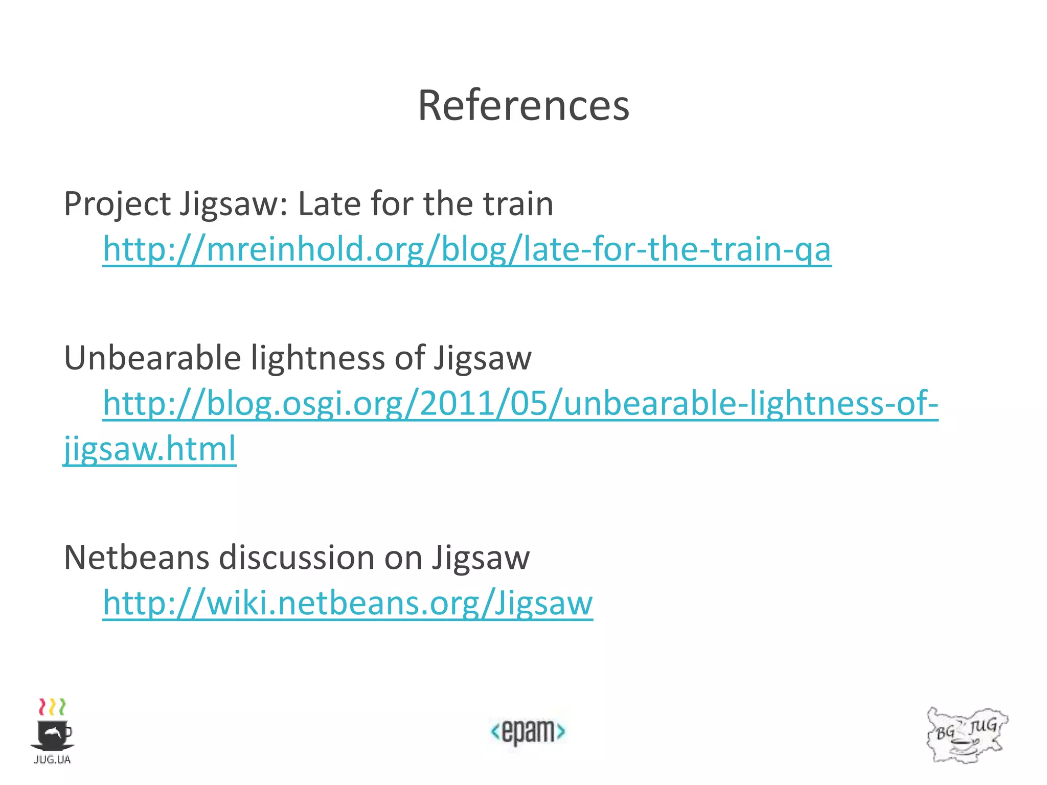 References
Project Jigsaw: Late for the train
http://mreinhold.org/blog/late-for-the-train-qa
Unbearable lightness of Jigsaw
http://blog.osgi.org/2011/05/unbearable-lightness-of-
jigsaw.html
Netbeans discussion on Jigsaw
http://wiki.netbeans.org/Jigsaw
 