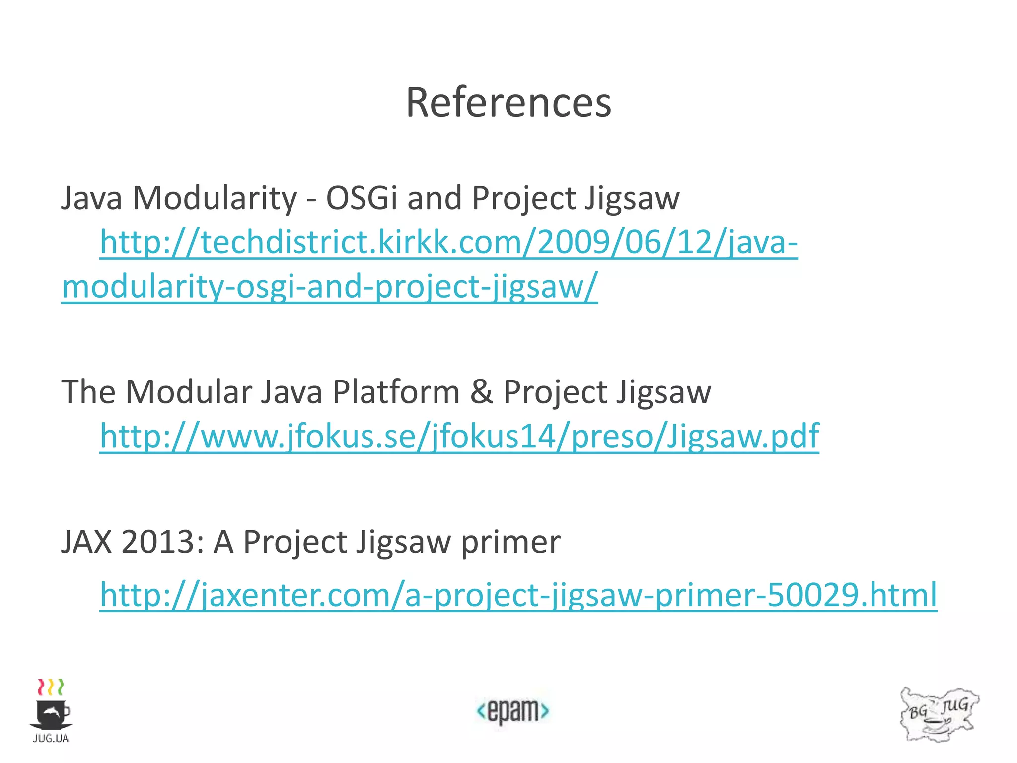 References
Java Modularity - OSGi and Project Jigsaw
http://techdistrict.kirkk.com/2009/06/12/java-
modularity-osgi-and-project-jigsaw/
The Modular Java Platform & Project Jigsaw
http://www.jfokus.se/jfokus14/preso/Jigsaw.pdf
JAX 2013: A Project Jigsaw primer
http://jaxenter.com/a-project-jigsaw-primer-50029.html
 