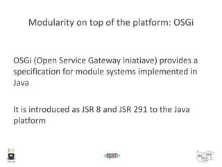Modularity on top of the platform: OSGi
OSGi (Open Service Gateway iniatiave) provides a
specification for module systems implemented in
Java
It is introduced as JSR 8 and JSR 291 to the Java
platform
 