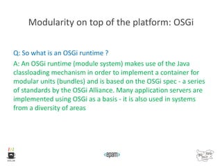 Modularity on top of the platform: OSGi
Q: So what is an OSGi runtime ?
A: An OSGi runtime (module system) makes use of the Java
classloading mechanism in order to implement a container for
modular units (bundles) and is based on the OSGi spec - a series
of standards by the OSGi Alliance. Many application servers are
implemented using OSGi as a basis - it is also used in systems
from a diversity of areas
 