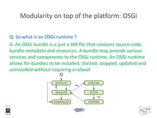 Modularity on top of the platform: OSGi
Q: So what is an OSGi runtime ?
A: An OSGi bundle is a just a JAR file that contains source code,
bundle metadata and resources. A bundle may provide various
services and components to the OSGi runtime. An OSGi runtime
allows for bundles to be installed, started, stopped, updated and
uninstalled without requiring a reboot
 
