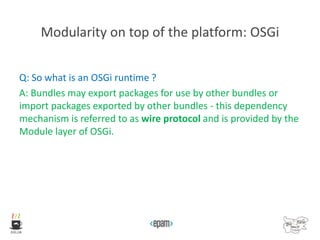 Modularity on top of the platform: OSGi
Q: So what is an OSGi runtime ?
A: Bundles may export packages for use by other bundles or
import packages exported by other bundles - this dependency
mechanism is referred to as wire protocol and is provided by the
Module layer of OSGi.
 