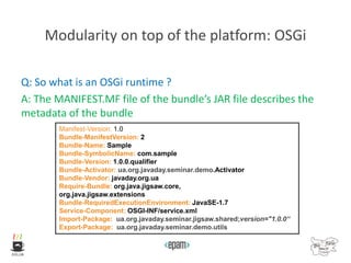 Modularity on top of the platform: OSGi
Q: So what is an OSGi runtime ?
A: The MANIFEST.MF file of the bundle’s JAR file describes the
metadata of the bundle
Manifest-Version: 1.0
Bundle-ManifestVersion: 2
Bundle-Name: Sample
Bundle-SymbolicName: com.sample
Bundle-Version: 1.0.0.qualifier
Bundle-Activator: ua.org.javaday.seminar.demo.Activator
Bundle-Vendor: javaday.org.ua
Require-Bundle: org.java.jigsaw.core,
org.java.jigsaw.extensions
Bundle-RequiredExecutionEnvironment: JavaSE-1.7
Service-Component: OSGI-INF/service.xml
Import-Package: ua.org.javaday.seminar.jigsaw.shared;version="1.0.0“
Export-Package: ua.org.javaday.seminar.demo.utils
 