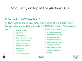 Modularity on top of the platform: OSGi
Q: So what is an OSGi runtime ?
A: The runtime may implement extensions based on the OSGi
Compendium spec that extends the OSGi Core spec. These could
be:  remote services
 log service
 HTTP service
 device access service
 configuration admin
 metatype service
 preferences service
 user admin
 wire admin
 DMT admin service
 IO connector service
 provisioning service
 UPnP device service
 configuration admin
 declarative services
 event admin service
 deployment admin
 XML parser service
 monitoring service
 others
 