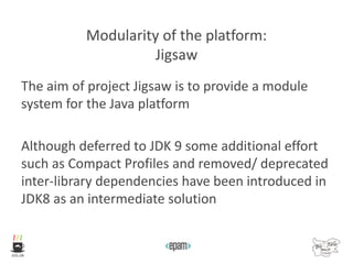 Modularity of the platform:
Jigsaw
The aim of project Jigsaw is to provide a module
system for the Java platform
Although deferred to JDK 9 some additional effort
such as Compact Profiles and removed/ deprecated
inter-library dependencies have been introduced in
JDK8 as an intermediate solution
 